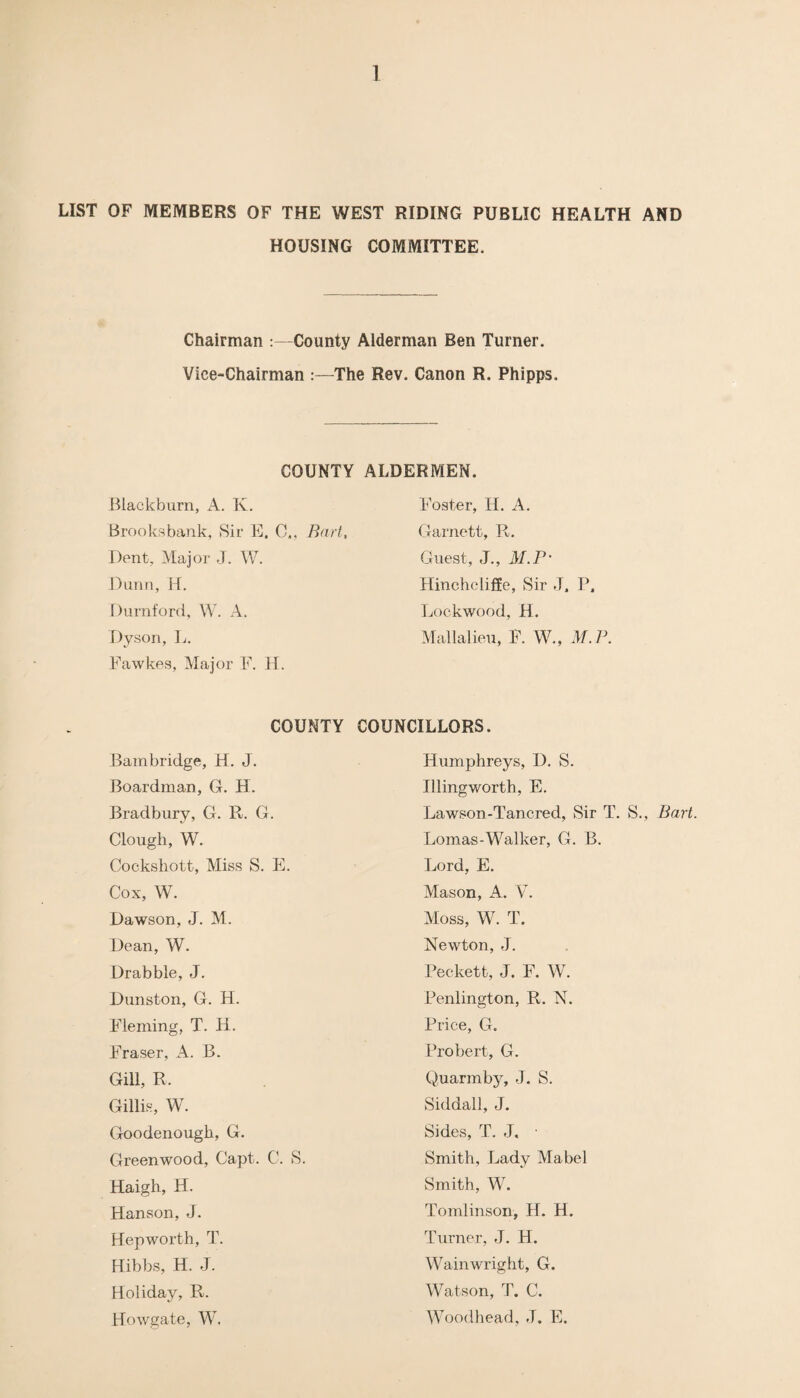 LIST OF MEMBERS OF THE WEST RIDING PUBLIC HEALTH AND HOUSING COMMITTEE. Chairman County Alderman Ben Turner. Vice-Chairman :—The Rev. Canon R. Phipps. COUNTY ALDERMEN. Blackburn, A. K. Foster, H. A. Brooksbank, Sir E, C„ Bart, Garnett, R. Dent, Major J. W. Guest, J., M.P‘ Dunn, H. Hinchcliffe, Sir J. P. Durnford, W. A. Lockwood, H. Dyson, L. Mallalieu, F. W., M.P. Fawkes, Major F. H. COUNTY COUNCILLORS. Bambridge, H. J. Humphreys, D. S. Boardman, G. H. Illingworth, E. Bradbury, G. R. G. Lawson-Tancred, Sir T. S., Bart Clough, W. Lomas-Walker, G. B. Cockshott, Miss S. E. Lord, E. Cox, W. Mason, A. Y. Dawson, J. M. Moss, W. T. Dean, W. Newton, J. Drabble, J. Peckett, J. F. W. Dunston, G. H. Penlington, R. N. Fleming, T. H. Price, G. Fraser, A. B. Probert, G. Gill, R. Quarmby, J. S. Gillis, W. Siddall, J. Goodenough, G. Sides, T. J, • Greenwood, Capt. C. S. Smith, Lady Mabel Haigh, H. Smith, W. Hanson, J. Tomlinson, H. H. Hepworth, T. Turner, J. H. Hibbs, H. J. Wainwright, G. Holiday, R. Watson, T. C. Howgate, W. Woodhead, J. E.