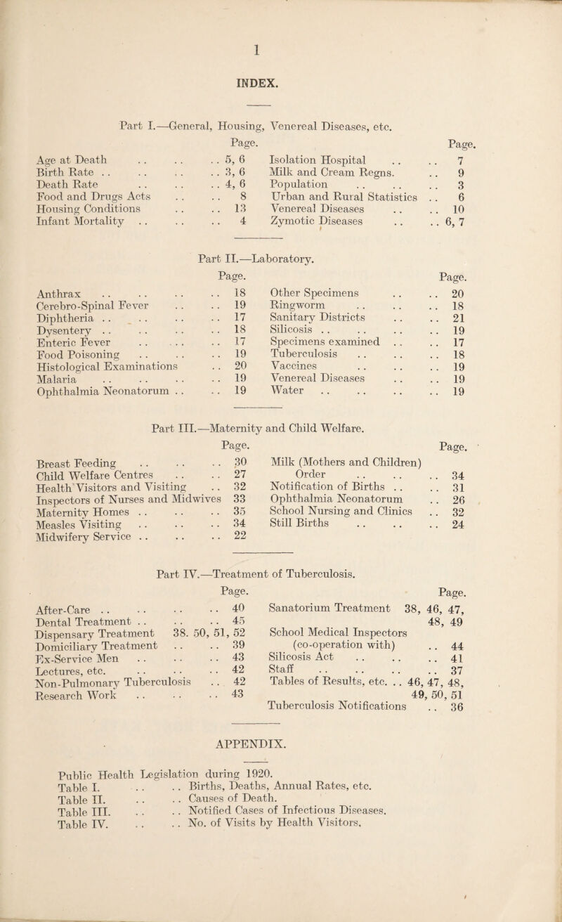 INDEX. Part I.—General, Housing, Venereal Diseases, etc. Page. Page. Age at Death . . 5, 6 Isolation Hospital 7 Birth Rate . . . . 3, 6 Milk and Cream Regns. 9 Death Rate . . 4, 6 Population 3 Food and Drugs Acts 8 Urban and Rural Statistics 6 Housing Conditions .. 13 Venereal Diseases .. 10 Infant Mortality 4 Zymotic Diseases ..6,7 Part II.— Laboratory. Page. Page. Anthrax . . 18 Other Specimens .. 20 Cerebro-Spinal Fever . . 19 Ringworm . . 18 Diphtheria . . . . 17 Sanitary Districts .. 21 Dysentery . . . . 18 Silicosis . . . . 19 Enteric Fever . .. 17 Specimens examined . . 17 Food Poisoning . . 19 Tuberculosis . . 18 Histological Examinations . . 20 Vaccines .. 19 Malaria .. 19 Venereal Diseases . . 19 Ophthalmia Neonatorum . . . . 19 Water .. 19 Part III. —Maternity and Child Welfare. Page. Page. Breast Feeding . . 30 Milk (Mothers and Children) Child Welfare Centres . . 27 Order . . 34 Health Visitors and Visiting . . 32 Notification of Births . . .. 31 Inspectors of Nurses and Midwives 33 Ophthalmia Neonatorum . . 26 Maternity Homes . . . . 35 School Nursing and Clinics .. 32 Measles Visiting . . 34 Still Births .. 24 Midwifery Service .. .. 22 Part IV.—Treatment of Tuberculosis. Page. Page. After-Care .. 40 Sanatorium Treatment 38, 46, 47, Dental Treatment .. 45 48, 49 Dispensary Treatment 38. 50, 51, 52 School Medical Inspectors Domiciliary Treatment .. 39 (co-operation with) 44 Hx-Service Men . . 43 Silicosis Act 41 Lectures, etc. . . 42 Staff 37 Non-Pulmonary Tuberculosis . . 42 Tables of Results, etc. .. 46, 47, 48, Research Work . . 43 49, 50s ,51 Tuberculosis Notifications 36 APPENDIX. Public Health Leg Table I. Table II. Table III. Table IV. islation during 1920. . . Births, Deaths, Annual Rates, etc. . . Causes of Death. . . Notified Cases of Infectious Diseases. . . No. of Visits by Health Visitors. /