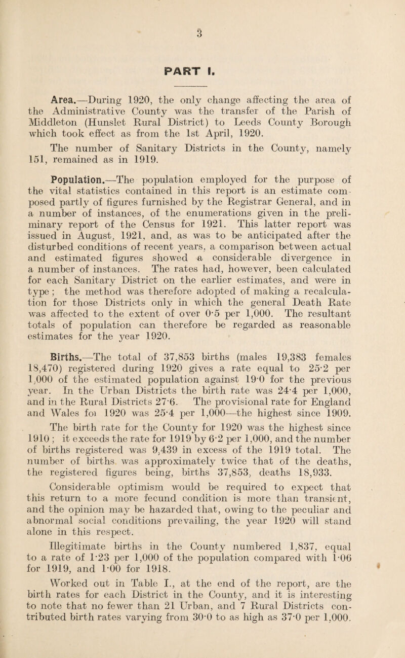 PART I. Area.—During 1920, the only change affecting the area of the Administrative County was the transfer of the Parish of Middleton (Hunslet Rural District) to Leeds County Borough which took effect as from the 1st April, 1920. The number of Sanitary Districts in the County, namely 151, remained as in 1919. Population.—The population employed for the purpose of the vital statistics contained in this report is an estimate com¬ posed partly of figures furnished by the Registrar General, and in a number of instances, of the enumerations given in the preli¬ minary report of the Census for 1921. This latter report was issued in August, 1921, and, as was to be anticipated after the disturbed conditions of recent years, a comparison between actual and estimated figures showed a considerable divergence in a number of instances. The rates had, however, been calculated for each Sanitarv District on the earlier estimates, and were in type ; the method was therefore adopted of making a recalcula¬ tion for those Districts only in which the general Death Rate was affected to the extent of over 0‘5 per 1,000. The resultant totals of population can therefore be regarded as reasonable estimates for the year 1920. Births.—The total of 37,853 births (males 19,383 females 18,470) registered during 1920 gives a rate equal to 25-2 per 1,000 of the estimated population against 190 for the previous year. In the Urban Distiicts the birth rate was 24-4 per 1,000, and in the Rural Districts 27 6. The provisional rate for England and Wales foi 1920 was 25-4 per 1,000—the highest since 1909. The birth rate for the County for 1920 was the highest since 1910 ; it exceeds the rate for 1919 by 6’2 per 1,000, and the number of births registered was 9,439 in excess of the 1919 total. The number of births was approximately twice that of the deaths, the registered figures being, births 37,853, deaths 18,933. Considerable optimism would be required to expect that this return to a more fecund condition is more than transient, and the opinion may be hazarded that, owing to the peculiar and abnormal social conditions prevailing, the year 1920 will stand alone in this respect. Illegitimate births in the County numbered 1,837, equal to a rate of L23 per 1,000 of the population compared with LOG for 1919, and LOO for 1918. Worked out in Table I., at the end of the report, are the birth rates for each District in the County, and it is interesting to note that no fewer than 21 Urban, and 7 Rural Districts con¬ tributed birth rates varying from 300 to as high as 370 per 1,000.