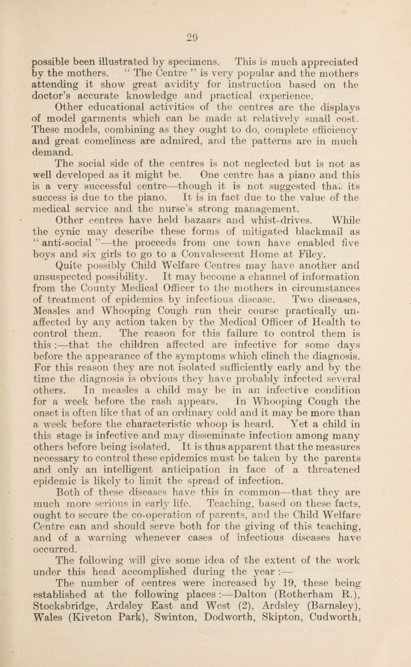 possible been illustrated by specimens. This is much appreciated by the mothers. £‘ The Centre ” is very popular and the mothers attending it show great avidity for instruction based on the doctor’s accurate knowledge and practical experience. Other educational activities of the centres are the displays of model garments which can be made at relatively small cost. These models, combining as they ought to do, complete efficiency and great comeliness are admired, and the patterns are in much demand. The social side of the centres is not neglected but is not as well developed as it might be. One centre has a piano and this is a very successful centre—though it is not suggested that its success is due to the piano. It is in fact due to the value of the medical service and the nurse’s strong management. Other centres have held bazaars and whist-drives. While the cynic may describe these forms of mitigated blackmail as “ anti-social —-the proceeds from one town have enabled five boys and six girls to go to a Convalescent Home at Filey. Quite possibly Child Welfare Centres may have another and unsuspected possibility. It may become a channel of information from the County Medical Officer to the mothers in circumstances of treatment of epidemics by infectious disease. Two diseases, Measles and Whooping Cough run their course practically un¬ affected by any action taken by the Medical Officer of Health to control them. The reason for this failure to control them is this :—that the children affected are infective for some days before the appearance of the symptoms which clinch the diagnosis. For this reason they are not isolated sufficiently early and by the time the diagnosis is obvious they have probably infected several others. In measles a child may be in an infective condition for a week before the rash appears. In Whooping Cough the onset is often like that of an ordinary cold and it may be more than a week before the characteristic whoop is heard. Yet a child in this stage is infective and may disseminate infection among many others before being isolated. It is thus apparent that the measures necessary to control these epidemics must be taken by the parents and only an intelligent anticipation in face of a threatened epidemic is likely to limit the spread of infection. Both of these diseases have this in common—that they are much more serious in early life. Teaching, ba,sed on these facts, ought to secure the co-operation of parents, and the Child Welfare Centre can and should serve both for the giving of this teaching, and of a warning whenever cases of infectious diseases have occurred. The following will give some idea of the extent of the work under this head accomplished during the year :— The number of centres were increased by 19, these being established at the following places :—Dalton (Rotherham R.), Stocksbridge, Ardsley East and West (2), Ardsley (Barnsley), Wales (Kiveton Park), Swinton, Dodworth, Skipton, Cudworth,