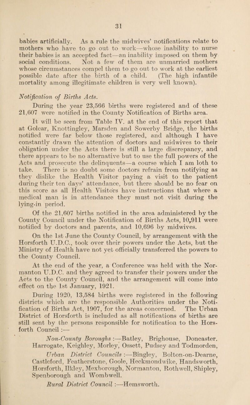 babies artificially. As a rule the midwives’ notifications relate to mothers who have to go out to work—whose inability to nurse their babies is an accepted fact—an inability imposed on them by social conditions. Not a few of them are unmarried mothers whose circumstances compel them to go out to work at the earliest possible date after the birth of a child. (The high infantile mortality among illegitimate children is very well known). Notification of Births Acts. During the year 23,5(36 births were registered and of these 21,607 were notified in the County Notification of Births area. It will be seen from Table IV. at the end of this report that at Golcar, Knottingley, Marsden and Sowerby Bridge, the births notified were far below those registered, and although I have constantly drawn the attention of doctors and mid wives to their obligation under the Acts there is still a large discrepancy, and there appears to be no alternative but to use the full powers of the Acts and prosecute the delinquents—a course which I am loth to take. There is no doubt some doctors refrain from notifying as they dislike the Health Visitor paying a visit to the patient during their ten days’ attendance, but there should be no fear on this score as all Health Visitors have instructions that where a medical man is in attendance they must not visit during the lying-in period. Of the 21,607 births notified in the area administered by the County Council under the Notification of Births Acts, 10,911 were notified by doctors and parents, and 10,696 by midwives. On the 1st June the County Council, by arrangement with the Horsforth U.D.C., took over their powers under the Acts, but the Ministry of Health have not yet officially transferred the powers to the County Council. At the end of the year, a Conference was held with the Nor- manton U.D.C. and they agreed to transfer their powers under the Acts to the County Council, and the arrangement will come into effect on the 1st January, 1921. During 1920, 13,584 births were registered in the following districts which are the responsible Authorities under the Noti¬ fication of Births Act, 1907, for the areas concerned. The Urban District of Horsforth is included as all notifications of births are still sent by the persons responsible for notification to the Hors¬ forth Council :— Non-County Boroughs :—Batley, Brighouse, Doncaster. Harrogate, Keighley, Morley, Ossett, Pudsey and Todmorden, Urban District Councils :—Bingley, Bolton-on-Dearne, Castleford, Featherstone, Goole, Heckmondwike, Handsworth, Horsforth, Ilkley, Mexborough, Normanton, Roth well, Shipley, Spenborough and Womb well. Rural District Council :—Hemsworth.