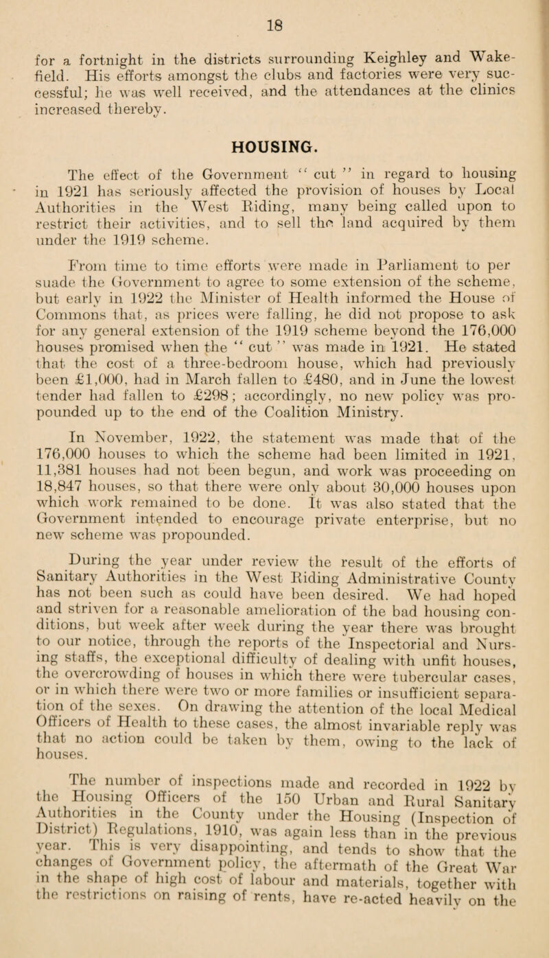 for a fortnight in the districts surrounding Keighley and Wake¬ field. His efforts amongst the clubs and factories were very suc¬ cessful; he was well received, and the attendances at the clinics increased thereby. HOUSING. The effect of the Government “ cut ” in regard to housing in 1921 has seriously affected the provision of houses by Local Authorities in the West Biding, many being called upon to restrict their activities, and to sell the land acquired by them under the 1919 scheme. From time to time efforts were made in Parliament to per suade the Government to agree to some extension of the scheme, but early in 1922 the Minister of Health informed the House of Commons that, as prices were falling, he did not propose to ask for any general extension of the 1919 scheme beyond the 176,000 houses promised when the “ cut  was made in 1921. He stated that the cost of a three-bedroom house, which had previously been £1,000, had in March fallen to £480, and in June the lowest tender had fallen to £298; accordingly, no new policy was pro¬ pounded up to the end of the Coalition Ministry. In November, 1922, the statement was made that of the 176,000 houses to which the scheme had been limited in 1921. 11,381 houses had not been begun, and work was proceeding on 18,847 houses, so that there were only about 30,000 houses upon which work remained to be done. It was also stated that the Government intended to encourage private enterprise, but no new scheme was propounded. During the year under review the result of the efforts of Sanitary Authorities in the West Biding Administrative County has not been such as could have been desired. We had hoped and striven for a reasonable amelioration of the bad housing con¬ ditions, but week after wreek during the year there was brought to our notice, through the reports of the Inspectorial and Nurs¬ ing staffs, the exceptional difficulty of dealing with unfit houses, the overcrowding of houses in which there were tubercular cases, or in which there were two or more families or insufficient separa¬ tion of the sexes. On drawing the attention of the local Medical Officers ol Health to these cases, the almost invariable reply was that no action could be taken by them, owing to the lack of houses. The number of inspections made and recorded in 1922 by the Housing Officers of the 150 Urban and Bural Sanitary Authorities in the County under the Housing (Inspection of District) Begulations, 1910, was again less than in the previous year. This is very disappointing, and tends to show that the changes of Government policy, the aftermath of the Great War m the shape of high cost of labour and materials, together with the restrictions on raising of rents, have re-acted heavily on the