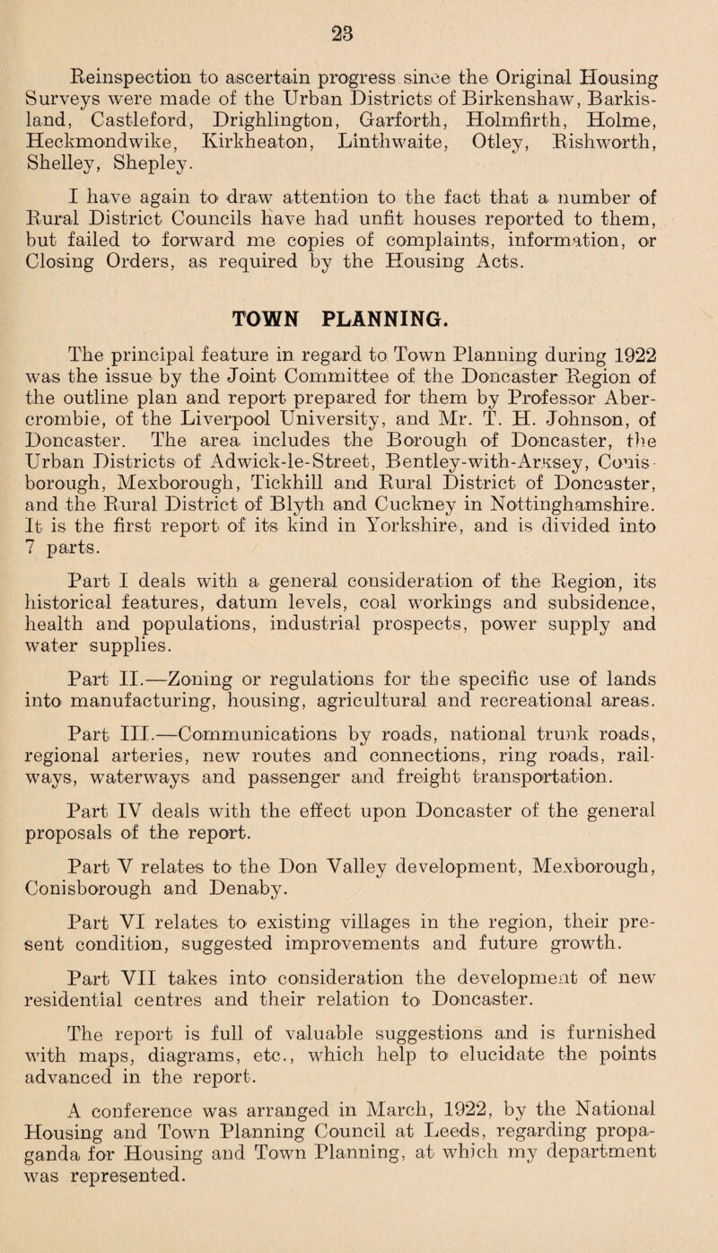 28 Reinspection to ascertain progress since the Original Housing Surveys were made of the Urban Districts of Birkenshaw, Barkis- land, Castleford, Drighlington, Garforth, Holmfirth, Holme, Heckmondwike, Kirkheaton, Linthwaite, Otley, Rishworth, Shelley, Shepley. I have again to draw attention to the fact that a number of Rural District Councils have had unfit houses reported to them, but failed to forward me copies of complaints, information, or Closing Orders, as required by the Housing Acts. TOWN PLANNING. The principal feature in regard to Town Planning during 1922 was the issue by the Joint Committee of the Doncaster Region of the outline plan and report prepared for them by Professor Aber¬ crombie, of the Liverpool University, and Mr. T. H. Johnson, of Doncaster. The area includes the Borough of Doncaster, the Urban Districts of Adwick-le-Street, Bentley-with-Arxsey, Corns- borough, Mexborough, Tickhill and Rural District of Doncaster, and the Rural District of Blyth and Cuckney in Nottinghamshire. It is the first report of its kind in Yorkshire, and is divided into 7 parts. Part I deals with a general consideration of the Region, its historical features, datum levels, coal workings and subsidence, health and populations, industrial prospects, power supply and water supplies. Part II.—Zoning or regulations for the specific use of lands into manufacturing, housing, agricultural and recreational areas. Part III-—Communications by roads, national trunk roads, regional arteries, new routes and connections, ring roads, rail¬ ways, waterways and passenger and freight transportation. Part IV deals with the effect upon Doncaster of the general proposals of the report. Part V relates to1 the Don Valley development, Mexborough, Conisborough and Denaby. Part VI relates to1 existing villages in the region, their pre¬ sent condition, suggested improvements and future growth. Part VII takes into1 consideration the development of new residential centres and their relation to Doncaster. The report is full of valuable suggestions and is furnished with maps, diagrams, etc., which help to elucidate the points advanced in the report. A conference was arranged in March, 1922, by the National Housing and Town Planning Council at Leeds, regarding propa¬ ganda, for Housing and Town Planning, at which my department was represented.