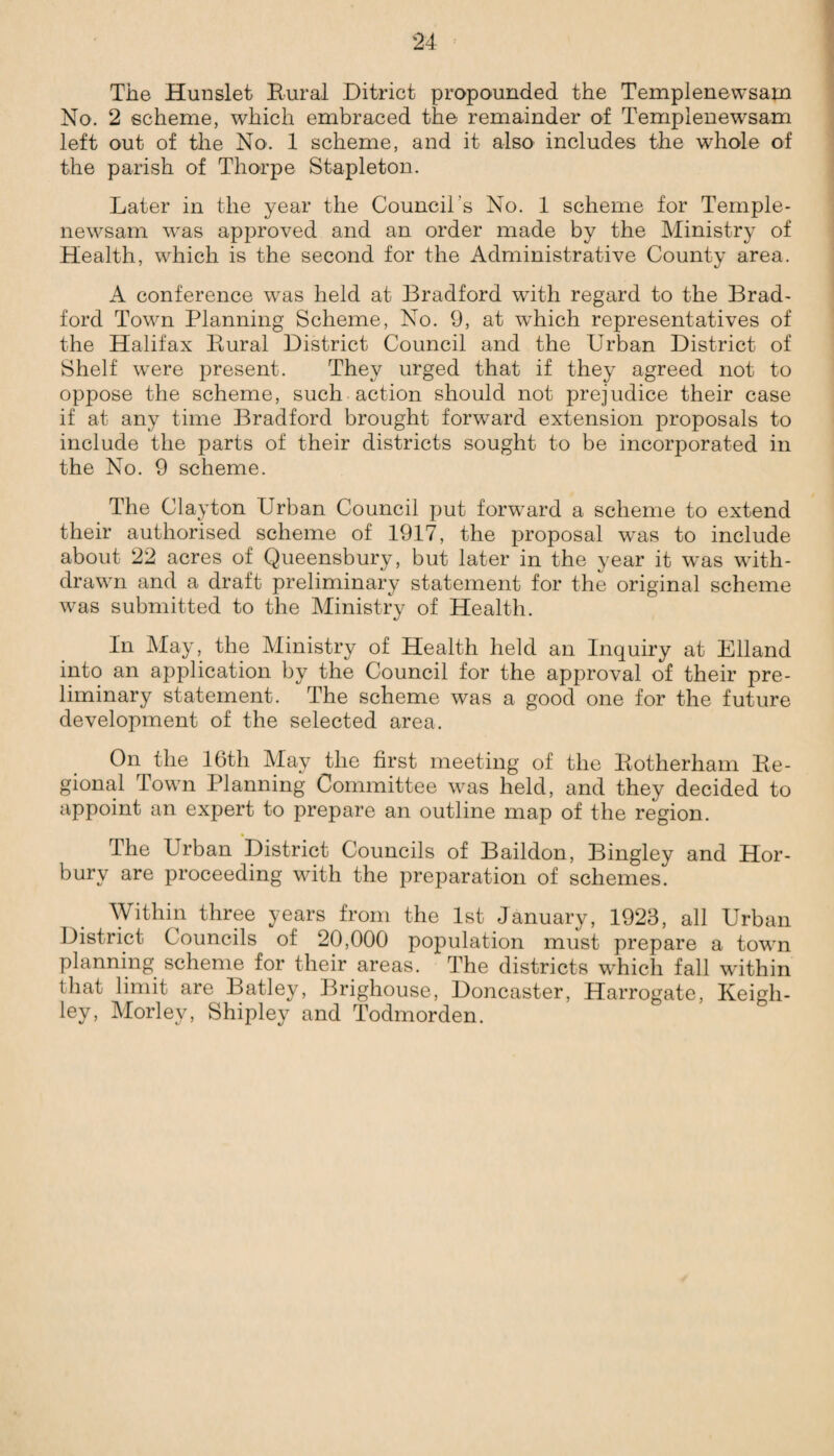 The Hunslet Rural Ditrict propounded the Templenewsam No. 2 scheme, which embraced the remainder of Templenewsam left out of the No. 1 scheme, and it also includes the whole of the parish of Thorpe Stapleton. Later in the year the Council’s No. 1 scheme for Temple¬ newsam was approved and an order made by the Ministry of Health, which is the second for the Administrative County area. A conference was held at Bradford with regard to the Brad¬ ford Town Planning Scheme, No. 9, at which representatives of the Halifax Rural District Council and the Urban District of Shelf wnre present. They urged that if they agreed not to oppose the scheme, such action should not prejudice their case if at any time Bradford brought forward extension proposals to include the parts of their districts sought to be incorporated in the No. 9 scheme. The Clayton Urban Council put forward a scheme to extend their authorised scheme of 1917, the proposal was to include about 22 acres of Queensbury, but later in the year it was with¬ drawn and a draft preliminary statement for the original scheme was submitted to the Ministry of Health. In May, the Ministry of Health held an Inquiry at Elland into an application by the Council for the approval of their pre¬ liminary statement. The scheme was a good one for the future development of the selected area. On the 16th May the first meeting of the Rotherham Re¬ gional Town Planning Committee was held, and they decided to appoint an expert to prepare an outline map of the region. The Urban District Councils of Baildon, Bingley and Hor- bury are proceeding with the preparation of schemes. Within three years from the 1st January, 1923, all Urban District Councils of 20,000 population must prepare a town planning scheme for their areas. The districts which fall within that limit are Batley, Brighouse, Doncaster, Harrogate, Keigh¬ ley, Morlev, Shipley and Todmorden.
