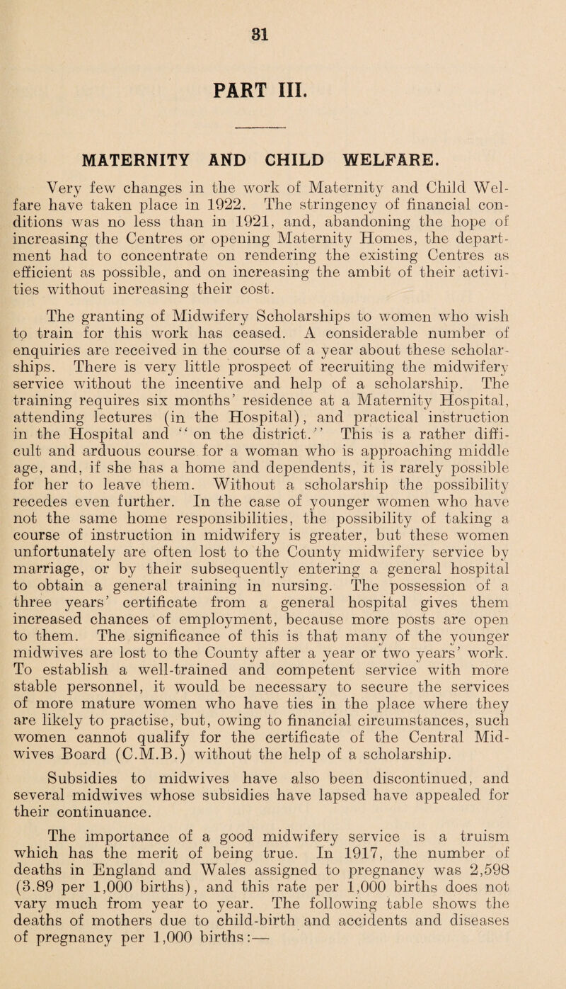 PART III. MATERNITY AND CHILD WELFARE. Very few changes in the work of Maternity and Child Wel¬ fare have taken place in 1922. The stringency of financial con¬ ditions was no less than in 1921, and, abandoning the hope of increasing the Centres or opening Maternity Homes, the depart¬ ment had to concentrate on rendering the existing Centres as efficient as possible, and on increasing the ambit of their activi¬ ties without increasing their cost. The granting of Midwifery Scholarships to women who wish to train for this work has ceased. A considerable number of enquiries are received in the course of a year about these scholar¬ ships. There is very little prospect of recruiting the midwifery service without the incentive and help of a scholarship. The training requires six months’ residence at a Maternity Hospital, attending lectures (in the Hospital), and practical instruction in the Hospital and “ on the district.” This is a rather diffi¬ cult and arduous course for a woman who is approaching middle age, and, if she has a home and dependents, it is rarely possible for her to leave them. Without a scholarship the possibility recedes even further. In the case of younger women who have not the same home responsibilities, the possibility of taking a course of instruction in midwifery is greater, but these women unfortunately are often lost to the County midwifery service by marriage, or by their subsequently entering a general hospital to obtain a general training in nursing. The possession of a three years’ certificate from a general hospital gives them increased chances of employment, because more posts are open to them. The significance of this is that many of the younger midwives are lost to the County after a year or two years’ work. To establish a well-trained and competent service with more stable personnel, it would be necessary to secure the services of more mature women who have ties in the place where they are likely to practise, but, owing to financial circumstances, such women cannot qualify for the certificate of the Central Mid¬ wives Board (C.M.B.) without the help of a scholarship. Subsidies to midwives have also been discontinued, and several midwives whose subsidies have lapsed have appealed for their continuance. The importance of a good midwifery service is a truism which has the merit of being true. In 1917, the number of deaths in England and Wales assigned to pregnancy was 2,598 (3.89 per 1,000 births), and this rate per 1,000 births does not vary much from year to year. The following table shows the deaths of mothers due to child-birth and accidents and diseases of pregnancy per 1,000 births:—