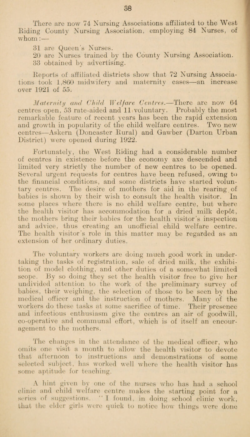 There are now 74 Nursing Associations affiliated to the West Riding County Nursing Association, employing 84 Nurses, of whom:— 31 are Queen's Nurses. 20 are Nurses trained by the County Nursing Association. 33 obtained by advertising. Reports of affiliated districts show that 72 Nursing Associa¬ tions took 1,860 midwifery and maternity cases—an increase over 1921 of 55. Maternity and Child Welfare Centres.—There are now 64 centres open, 53 rate-aided and 11 voluntary. Probably the most remarkable feature of recent years has been the rapid extension and growth in popularity of the child welfare centres. Two new centres—Askern (Doncaster Rural) and Gawber (Darton Frban District) were opened during 1922. Fortunately, the West Riding had a considerable number of centres in existence before the economy axe descended and limited very strictly the number of new centres to be opened. Several urgent requests for centres have been refused, owing to the financial conditions, and some districts have started volun¬ tary centres. The desire of mothers for aid in the rearing of babies is shown by their wish to consult the health visitor. In some places where there is no child welfare centre, but where the health visitor has accommodation for a dried milk depot, the mothers bring their babies for the health visitor’s inspection and advice, thus creating an unofficial child welfare centre. The health visitor's role in this matter may be regarded as an extension of her ordinary duties. The voluntary workers are doing much good work in under¬ taking the tasks of registration, sale of dried milk, the exhibi¬ tion of model clothing, and other duties of a somewhat limited scope. By so doing they set the health visitor free to give her undivided attention to the work of the preliminary survey of babies, their weighing, the selection of those to be seen by the medical officer and the instruction of mothers. Many of the workers do these tasks at some sacrifice of time. Their presence and infectious enthusiasm give the centres an air of goodwill, co-operative and communal effort, which is of itself an encour¬ agement to the mothers. The changes in the attendance of the medical officer, who omits one visit a month to allow the health visitor to devote that afternoon to instructions and demonstrations of some selected subject, lias worked well where the health visitor has some aptitude for teaching. A hint given by one of the nurses who has had a school clinic and child welfare centre makes the starting point for a series of suggestions. “ I found, in doing school clinic work, that the elder girls were quick to notice how things were done