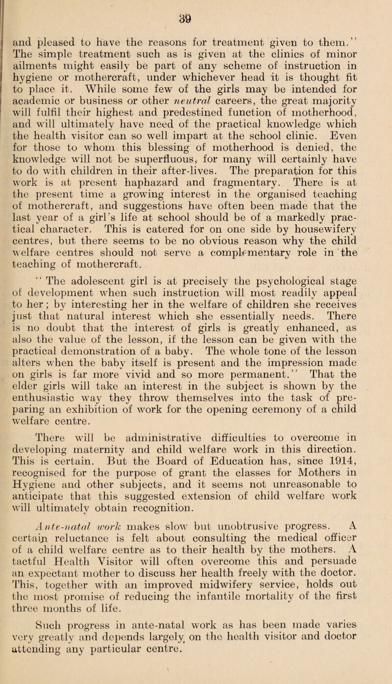 and pleased to have the reasons for treatment given to them. The simple treatment such as is given at the clinics of minor ailments might easily be part of any scheme of instruction in hygiene or mothercraft, under whichever head it is thought fit to place it. While some few of the girls may be intended for academic or business or other neutral careers, the great majority will fulfil their highest and predestined function of motherhood, and will ultimately have need of the practical knowledge which the health visitor can so well impart at the school clinic. Even for those to whom this blessing of motherhood is denied, the knowledge will not be superfluous,- for many will certainly have to do with children in their after-lives. The preparation for this work is at present haphazard and fragmentary. There is at the present time a growing interest in the organised teaching of mothercraft, and suggestions have often been made that the last year of a girl’s life at school should be of a markedly prac¬ tical character. This is catered for on one side by housewifery centres, but there seems to be no obvious reason why the child welfare centres should not serve a complementary role in the teaching of mothercraft. “ The adolescent girl is at precisely the psychological stage of development when such instruction will most readily appeal to her; by interesting her in the welfare of children she receives just that natural interest which she essentially needs. There is no doubt that the interest of girls is greatly enhanced, as also the value of the lesson, if the lesson can be given with the practical demonstration of a baby. The whole tone of the lesson alters when the baby itself is present and the impression made on girls is far more vivid and so more permanent. That the elder girls will take an interest in the subject is shown by the enthusiastic way they throw themselves into the task of pre¬ paring an exhibition of work for the opening ceremony of a child welfare centre. There will be administrative difficulties to overcome in developing maternity and child welfare work in this direction. This is certain. But the Board of Education has, since 1914, recognised for the purpose of grant the classes for Mothers in Hygiene and other subjects, and it seems not unreasonable to anticipate that this suggested extension of child welfare work will ultimately obtain recognition. Ante-natal work makes slow but unobtrusive progress. A certain reluctance is felt about consulting the medical officer of a child welfare centre as to their health by the mothers. A tactful Health Visitor will often overcome this and persuade an expectant mother to discuss her health freely with the doctor. This, together with an improved midwifery service, holds out the most promise of reducing the infantile mortality of the first three months of life. Such progress in ante-natal work as has been made varies very greatly and depends largely on the health visitor and doctor attending any particular centre.