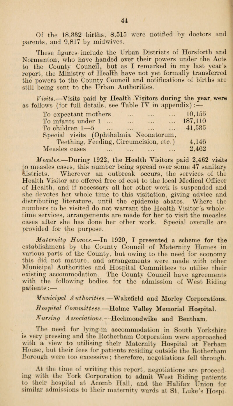 Of the 18,33*2 births, 8,515 were notified by doctors and parents, and 9,817 by midwives. These figures include the Urban Districts of Horsforth and Normanton, who have handed over their powers under the Acts to the County Council, but as I remarked in my last year’s report, the Ministry of Health have not yet formally transferred the powers to the County Council and notifications of births are still being sent to the Urban Authorities. Visits.—Visits paid by Health Visitors during the year were as follows (for full details, see Table IV in appendix) : — To expectant mothers ... ... ... 10,155 To infants under 1 ... ... ... ... 187,110 To children 1—5 ... ... ... ... 41,535 Special visits (Ophthalmia Neonatorum, Teething, Feeding, Circumcision, etc.) 4,146 Measles cases ... ... ... ... 2,462 Measles.—During 1922, the Health Visitors paid 2,462 visits to measles cases, this number being spread over some 47 sanitary districts. Wherever an outbreak occurs, the services of the Health Visitor are offered free of cost to the local Medical Officer of Health, and if necessary all her other work is suspended and she devotes her whole time to this visitation, giving advice and distributing literature, until the epidemic abates. Where the numbers to be visited do not warrant the Health Visitor’s whole¬ time services, arrangements are made for her to visit the measles cases after she has done her other work. Special overalls are provided for the purpose. Maternity Homes.—In 1920, I presented a scheme for the establishment by the County Council of Maternity Homes in various parts of the County, but owing to the need for economy this did not mature, and arrangements were made with other Municipal Authorities and Hospital Committees to utilise their existing accommodation. The County Council have agreements with the following bodies for the admission of West Riding patients:— Municipal Authorities.—Wakefield and Morley Corporations. Hospital Committees.—Holme Valley Memorial Hospital. Nursing As$oc?«£?w?s.---Heckmondwike and Bentham. The need for lying-in accommodation in South Yorkshire is very pressing and the Rotherham Corporation were approached with a view to utilising their Maternity Hospital at Ferham House, but their fees for patients residing outside the Rotherham Borough were too excessive; therefore, negotiations fell through. At the time of writing this report, negotiations are proceed¬ ing with the York Corporation to admit West Riding patients to their hospital at Acomb Hall, and the Halifax Union for similar admissions to their maternity wards at St. Luke’s Hospi-