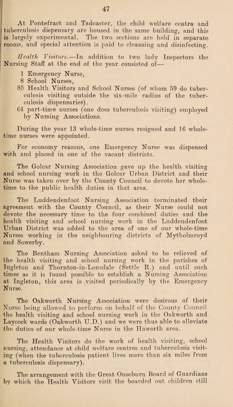 At Pontefract and Tadcaster, the child welfare centre and tuberculosis dispensary are housed in the same building, and this is largely experimental. The two sections are held in separate rooms, and special attention is paid to cleansing and disinfecting. Health Visitors.—In addition to two lady Inspectors the Nursing Staff at the end of the year consisted of— 1 Emergency Nurse, 8 School Nurses, 85 Health Visitors and School Nurses (of whom 59 do tuber¬ culosis visiting outside the six-mile radius of the tuber¬ culosis dispensaries). 64 part-time nurses (one does tuberculosis visiting) employed by Nursing Associations. During the year 13 whole-time nurses resigned and 16 whole¬ time nurses were appointed. For economy reasons, one Emergency Nurse was dispensed with and placed in one of the vacant districts. The Golcar Nursing Association gave up the health, visiting and school nursing work in the Golcar Urban District and their Nurse was taken over by the County Council to devote her whole¬ time to the public health duties in that area. The Luddendenfoot Nursing Association terminated their agreement with the County Council, as their Nurse could not devote the necessary time to the four combined duties and the health visiting and school nursing work in the Luddendenfoot Urban District was added to the area of one of our whole-time Nurses working in the neighbouring districts of Mytholmroyd and Sowerby. The Bentham Nursing Association asked to be relieved of the health visiting and school nursing work in the parishes of Ingleton and Thornton-in-Lonsdale (Settle B.) and until such times as it is found possible to establish a Nursing Association at Ingleton, this area is visited periodically by the Emergency Nurse. The Oakworth Nursing Association were desirous of their Nurse being allowed to perform on behalf of the County Council the health visiting and school nursing work in the Oakworth and Laycock wards (Oakworth U.D.) and we were thus able to alleviate the duties of our whole-time Nurse in the Haworth area. The Health Visitors do the work of health visiting, school nursing, attendance at child welfare centres and tuberculosis visit¬ ing (when the tuberculosis patient lives more than six miles from a tuberculosis dispensary). The arrangement with the Great Ouseburn Board of Guardians by which the Health Visitors visit the boarded out children still