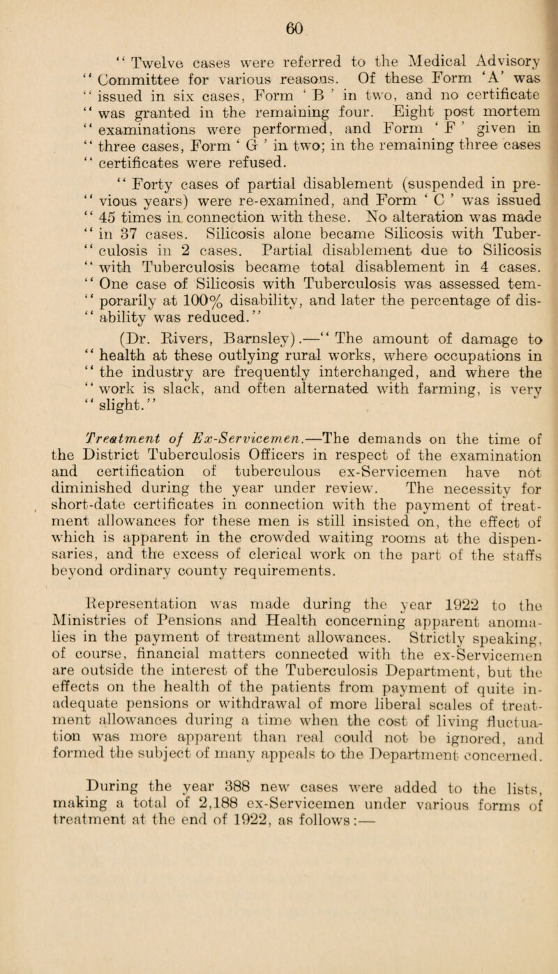 “ Twelve cases were referred to the Medical Advisory “ Committee for various reasons. Of these Form ‘A’ was “ issued in six cases, Form B in two, and no certificate “ was granted in the remaining four. Eight post mortem “ examinations were performed, and Form ‘ F given in “ three cases, Form ‘ G ’ in two; in the remaining three cases “ certificates were refused. “ Forty cases of partial disablement (suspended in pre- “ vious years) were re-examined, and Form ‘ C ’ was issued “ 45 times in connection with these. No alteration was made “in 37 cases. Silicosis alone became Silicosis with Tuber- “ culosis in 2 cases. Partial disablement due to Silicosis “ with Tuberculosis became total disablement in 4 cases. “ One case of Silicosis with Tuberculosis was assessed tem- “ porarily at 100% disability, and later the percentage of dis- “ ability was reduced.’’ (Dr. Rivers, Barnsley).—“The amount of damage to “ health at these outlying rural works, where occupations in “ the industry are frequently interchanged, and where the “work is slack, and often alternated with farming, is very “ slight. ” Treatment of Ex-Servicemen.—The demands on the time of the District Tuberculosis Officers in respect of the examination and certification of tuberculous ex-Servicemen have not diminished during the year under review. The necessity for short-date certificates in connection with the payment of treat¬ ment allowances for these men is still insisted on, the effect of which is apparent in the crowded waiting rooms at the dispen¬ saries, and the excess of clerical work on the part of the staffs beyond ordinary county requirements. Representation was made during the year 1922 to the Ministries of Pensions and Health concerning apparent anoma¬ lies in the payment of treatment allowances. Strictly speaking, of course, financial matters connected with the ex-Servicemen are outside the interest of the Tuberculosis Department, but the effects on the health of the patients from payment of quite in¬ adequate pensions or withdrawal of more liberal scales of treat¬ ment allowances during a time when the cost of living fluctua¬ tion was more apparent than real could not be ignored, and formed the subject of many appeals to the Department concerned. During the year 388 new cases were added to the lists, making a total of 2,188 ex-Servicemen under various forms of treatment at the end of 1922, as follows:—