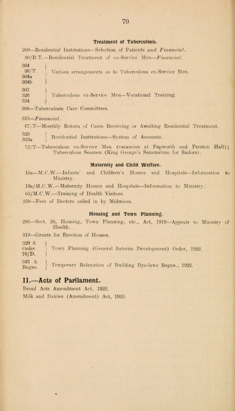 Treatment of Tuberculosis. 280—Residential Institutions—Selection of Patients and Financial. 30/B.T.—Residential Treatment of ex-Service Men—Financial. 304 ) 30/T Various arrangements as to Tuberculous ex-Service Men. 304a 304b } 307 ) 326 - Tuberculous ex-Service Men—Vocational Training. 334 j 308—Tuberculosis Care Committees. 313—F inane i a 1. 67/T—Monthly Return of Cases Receiving or Awaiting Residential Treatment. 323 ) ' ■ Residential Institutions—Svstem of Accounts. %j£iOat ) 72/T—Tuberculous ex-Service Men (vacancies at Papworth and Preston Hall) ; Tuberculous Seamen (King George’s Sanatorium for Sailors). Maternity and Child Welfare. 18a—M.C.W.—Infants’ and Children’s Homes and Hospitals—Information to Ministry. 19a/M.C.W.—Maternity Homes and Hospitals—Information to Ministry. 65/M.C.W.—Training of Health Visitors. 358—Fees of Doctors called in by Midwives. Housing and Town Planning. 286—Sect. 28, Housing, Town Planning, etc., Act, 1919—Appeals to Ministry of Health. 319—Grants for Erection of Houses. 329 & | Order - Town Planning (General Interim Development) Order, 1922. 70/D. j 343 & ) Reans j Temporary Relaxation of Building Bye-laws Regns., 1922. II.—Acts of Parliament. Bread Acts Amendment Act, 1922. Milk and Dairies (Amendment) Act, 1922.
