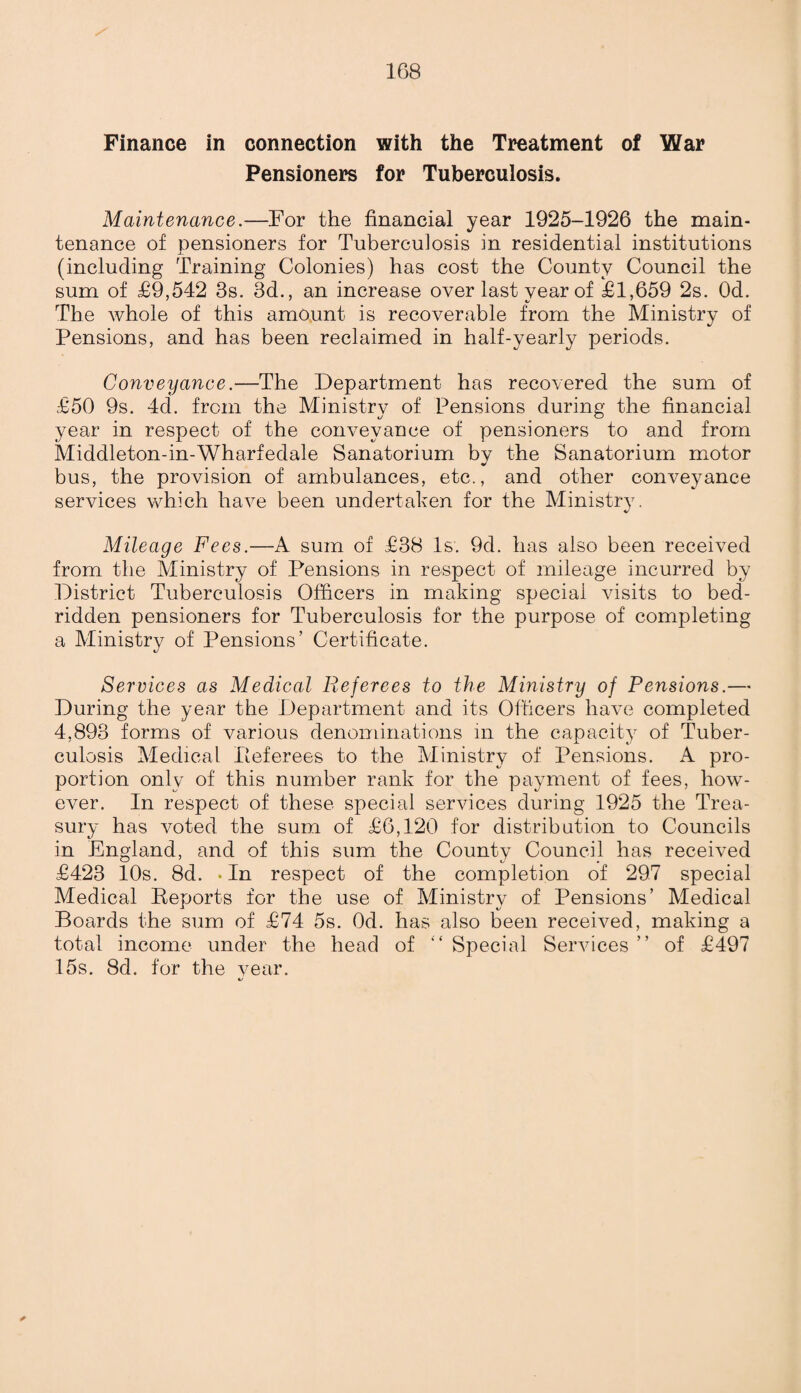 Finance in connection with the Treatment of War Pensioners for Tuberculosis. Maintenance.—For the financial year 1925-1926 the main¬ tenance of pensioners for Tuberculosis in residential institutions (including Training Colonies) has cost the County Council the sum of £9,542 3s. 3d., an increase over last year of £1,659 2s. Od. The whole of this amount is recoverable from the Ministry of Pensions, and has been reclaimed in half-yearly periods. Conveyance.—The Department has recovered the sum of £50 9s. 4d. from the Ministry of Pensions during the financial year in respect of the conveyance of pensioners to and from Middleton-in-Wharfedale Sanatorium by the Sanatorium motor bus, the provision of ambulances, etc., and other conveyance services which have been undertaken for the Ministry. Mileage Fees.—A sum of £38 Is. 9d. has also been received from the Ministry of Pensions in respect of mileage incurred by District Tuberculosis Officers in making special visits to bed¬ ridden pensioners for Tuberculosis for the purpose of completing a Ministry of Pensions’ Certificate. Services as Medical Referees to the Ministry of Pensions.— During the year the Department and its Officers have completed 4,893 forms of various denominations in the capacity of Tuber¬ culosis Medical Peferees to the Ministry of Pensions. A pro¬ portion only of this number rank for the payment of fees, how¬ ever. In respect of these special services during 1925 the Trea¬ sury has voted the sum of £6,120 for distribution to Councils in England, and of this sum the County Council has received £423 10s. 8d. • In respect of the completion of 297 special Medical Keports for the use of Ministry of Pensions’ Medical Boards the sum of £74 5s. Od. has also been received, making a total income under the head of “ Special Services ” of £497 15s. 8d. for the year. *