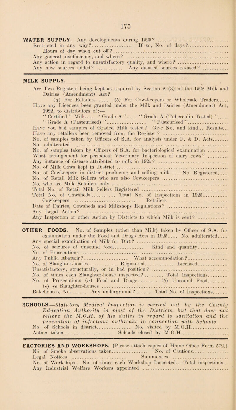 WATER SUPPLY. Any developments during 1925? . Restricted in any way?. If so, No. of days?. Hours of day when cut off ?. Any general insufficiency, and where? . Any action in regard to unsatisfactory quality, and where? . Any new sources added? . Any disused sources i’e-used? MILK SUPPLY. Are Two Registers being kept as required by Section 2 (3) of the 1922 Milk and Dairies (Amendment) Act? (a) For Retailers . (b) For Cow-keepers or Wholesale Traders. Have any Licences been granted under the Milk and Dairies (Amendment) Act, 1922, to distributors of:— “ Certified ” Milk. “ Grade A ”. “ Grade A (Tuberculin Tested) ”. “ Grade A (Pasteurised) ”. “ Pasteurised ”. Have you had samples of Graded Milk tested? Give No. and kind... Results... Have any retailers been removed from the Register ? . No. of samples taken by Officers of S.A. for analysis under F. & D. Acts. No. adulterated . No. of samples taken by Officers of S.A. for bacteriological examination . What arrangement for periodical Veterinary Inspection of dairy cows? . Any instance of disease attributed to milk in 1925 ? . No. of Milk Cows kept in District . No. of Cowkeepers in district producing and selling milk. No. Registered. No. of Retail Milk Sellers who are also Cowkeepers . No. who are Milk Retailers only . Total No. of Retail Milk Sellers Registered . Total No. of Cowsheds. Total No. of Inspections in 1925. Cow-keepers . Retailers . Date of Dairies, Cowsheds and Milkshops Regulations? . Any Legal Action ? . Any Inspection or other Action by Districts to which Milk is sent? . OTHER FOODS. No. of Samples (other than Milk) taken by Officer of S.A. for examination under the Food and Drugs Acts in 1925. No. adulterated. Any special examination of Milk for Dirt ? . No. of seizures of unsound food. Kind and quantity. No. of Prosecutions . Any Public Abattoir?. What accommodation?. No. of Slaughter-houses. Registered. Licensed. Unsatisfactory, structurally, or in bad position? . No. of times each Slaughter-house inspected?. Total Inspections. No. of Prosecutions (a) Food and Drugs. (b) Unsound Food. (c) re Slaughter-houses . Bakehouses, No. Any underground?. Total No. of Inspections. SCHOOLS—Statutory Medical Inspection is carried out by the County Education Authority in most of the Districts, but that does not relieve the M.O.H. of his duties in regard to sanitation and the prevention of infectious outbreaks in connection with Schools. No. of Schools in district. No. visited by M.O.H. Action taken. Schools closed by M.O.H. FACTORIES AND WORKSHOPS. (Please attach copies of Home Office Form 572.) No. of Smoke observations taken. No. of Cautions. Legal Notices . Summonses . No. of Workships... No. of times each Workshop Inspected... Total inspections... Any Industrial Welfare Workers appointed ..