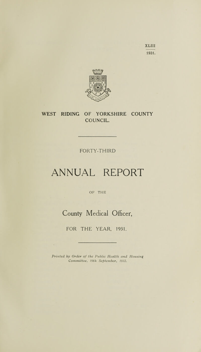 XLIII 1931. WEST RIDING OF YORKSHIRE COUNTY COUNCIL. FORTY-THIRD ANNUAL REPORT OF THE County Medical Officer, FOR THE YEAR, 1931. Printed by Order of the Public Health and Housing Committee, 19th September, 1932.