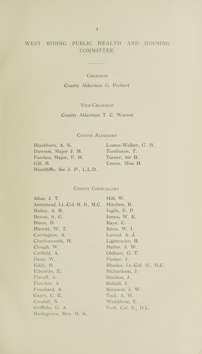 WEST RIDING PUBLIC HEALTH AND HOUSING COMMITTEE. Chairman County Alderman G. Probert Vice-Chairman County Alderman T. C. Watson j County Aldermen Blackburn, A. K. Dawson, Major J. M. Fawkes, Major, F. H. Gill, R. Hinchliffe, Sir J. P., L.L.D. Lomas-Walker, G. B. Tomlinson, T. Turner, Sir B. Unwin, Miss H. County Councillors Allan, J. T. Armistead, Lt.-Col. R. B., M.C. Bailey, A. R. Bevan, S. G. Binns, B. Blewitt, W. T. Carrington, A. Charlesworth, H. Clough, W. Corfield, A. Dean, W. Eddy, H. Edwards, E. Flavell, A. Fletcher, A Fouchard, A. Geary, C. E. Goodall. N. Griffiths, G. A. Haslegrave, Mrs. M. K. Hill, W. Hitchen, R. Inglis, E. P. Jones, W. E. Kaye, C. Knox, W. I. Larrad, A. J. Lightowlcr, R. Mellor, J. W. Oldham, G. T. Parker, J. Rhodes, Lt.-Col. H., M.C. Richardson, J. Sheldon, J. Siddall, J. Simpson, J. W. Tack, A. W. Waddilove, V. York, Col. E., D.L.