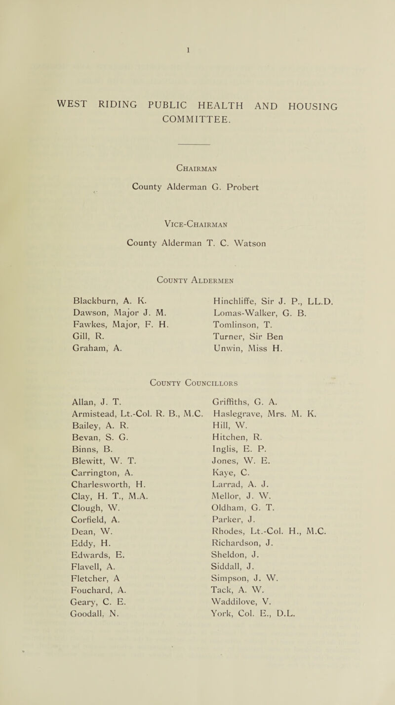 WEST RIDING PUBLIC HEALTH AND HOUSING COMMITTEE. Chairman County Alderman G. Probert Vice-Chairman County Alderman T. C. Watson County Aldermen Blackburn, A. K. Dawson, Major J. M. Fawkes, Major, F. H. Gill, R. Graham, A. Hinchliffe, Sir J. P., LL.D. Lomas-Walker, G. B. Tomlinson, T. Turner, Sir Ben Unwin, Miss H. County Councillors Allan, J. T. Armistead, Lt.-Col. R. B., M.C. Bailey, A. R. Bevan, S. G. Binns, B. Blewitt, W. T. Carrington, A. Charlesworth, H. Clay, H. T, M.A. Clough, W. Corfield, A. Dean, W. Eddy, H. Edwards, E. Flavell, A. Fletcher, A Fouchard, A. Geary, C. E. Goodall, N. Griffiths, G. A. Haslegrave, Mrs. M. K. Hill, W. Hitchen, R. Inglis, E. P. Jones, W. E. Kaye, C. Larrad, A. J. Mellor, J. W. Oldham, G. T. Parker, J. Rhodes, Lt.-Col. H., M.C. Richardson, J. Sheldon, J. Siddall, J. Simpson, J. W. Tack, A. W. Waddilove, V. York, Col. E., D.L.