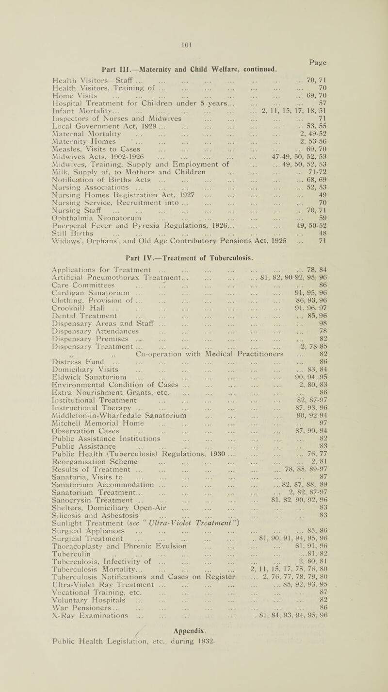 Page Part III.—Maternity and Child Welfare, continued. Health Visitors- Staff ... ... ... ... ... ... ... ... 70,71 Health Visitors, Training of ... ... ... ... ... ... ... 70 Home Visits ... ... ... ... ... ... ... ... ... 69, 70 Hospital Treatment for Children under 5 years... ... ... ... 57 Infant Mortality... ... ... ... ... ... ... 2, 11, 15, 17, 18, 51 Inspeetors of Nurses and Midwives ... ... ... ... ... 71 Local Government Act, 1929 ... ... ... ... ... ... ... 53, 55 Maternal Mortality ... ... ... ... ... ... ... 2,49-52 Maternity Homes ... ... ... ... ... ... ... 2.53-56 Measles, Visits to Cases ... ... ... ... ... ... ... 69, 70 Midwives Acts, 1902-1926 ... ... ... ... ... 47-49,50,52,53 M idwives, Training, Supply and Employment of ... ... 49, 50, 52, 53 Milk, Supply of, to Mothers and Children ... ... ... ... 71-72 Notification of Births Acts ... ... ... ... ... ... ... 68,69 Nursing Associations ... ... ... ... ... ... ... ... 52,53 Nursing Homes Registration Act, 1927 ... ... ... ... ... 49 Nursing Service, Recruitment into... ... ... ... ... ... 70 Nursing Staff ... ... ... ... ... ... ... ... ... 70,71 Ophthalmia Neonatorum ... ... .... ... ... ... ... 59 Puerperal Fever and Pyrexia Regulations, 1926... ... ... 49,50-52 Still Births ... ... ... ... ... ... ... ... ... 48 Widows', Orphans’, and Old Age Contributory Pensions Act, 1925 ... 71 Part IV.—Treatment of Tuberculosis Applications for Treatment Artificial Pneumothorax Treatment.. Care Committees Cardigan Sanatorium Clothing, Provision of Crookhill Hall Dental Treatment Dispensary Areas and Staff Dispensary Attendances Dispensary Premises .... Dispensary Treatment ... „ ,, Co-operation with Medical Distress Fund Domiciliary Visits Eldwick Sanatorium Environmental Condition of Cases .. Extra Nourishment Grants, etc. Institutional Treatment Instructional Therapy ... Middleton-in-Wharfedale Sanatorium Mitchell Memorial Home Observation Cases Public Assistance Institutions Public Assistance Public Health (Tuberculosis) Regulations Reorganisation Scheme Results of Treatment ... Sanatoria, Visits to Sanatorium Accommodation ... Sanatorium Treatment... Sanocrysin Treatment ... Shelters, Domiciliary Open-Air Silicosis and Asbestosis Sunlight Treatment (see “ Ultra-Violet Treatment Surgical Appliances Surgical Treatment Thoracoplasty and Phrenic Evulsion Tuberculin Tuberculosis, Infectivity of ... Tuberculosis Mortality... Tuberculosis Notifications and Cases on Ultra-Violet Ray Treatment Vocational Training, etc. Voluntary Hospitals War Pensioners... X-Ray Examinations 1930 Registe Practitione .78, .. 81, 82, 90-92, 95, 91, 95, 86, 93, 91, 96, ... 85, 81 2, 78- rs ... 83, 90, 94, 2, 80, 82, 87 87, 93, 90, 92 87, 90, ... 76, ... 2, . 78, 85, 89- .82, 87, 88, . 2, 82, 87 , 82. 90, 92, ... 85, 81, 90, 91, 94, 95, 81, 91, ...81, 2. 80, 2, 11, 15, 17, 75, 76, .. 2, 76, 77, 78. 79, . 85, 92, 93. ..81, 84, 93, 94, 95, 84 96 86 96 96 97 96 98 78 82 85 82 86 84 95 83 86 97 96 94 97 94 82 S3 77 81 97 87 89 97 96 83 83 86 96 96 82 81 80 SO 95 87 82 86 96 Appendix. Public Health Legislation, etc., during 1932.