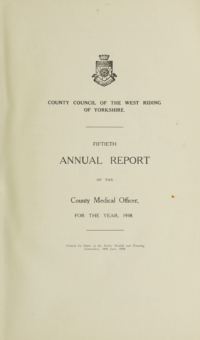 COUNTY COUNCIL OF THE WEST RIDING OF YORKSHIRE. FIFTIETH ANNUAL REPORT OF THR County Medical Officer, FOR THE YEAR. 1938. Printed by Order of the Public Health and Housing Committee, 19th June, 1939.