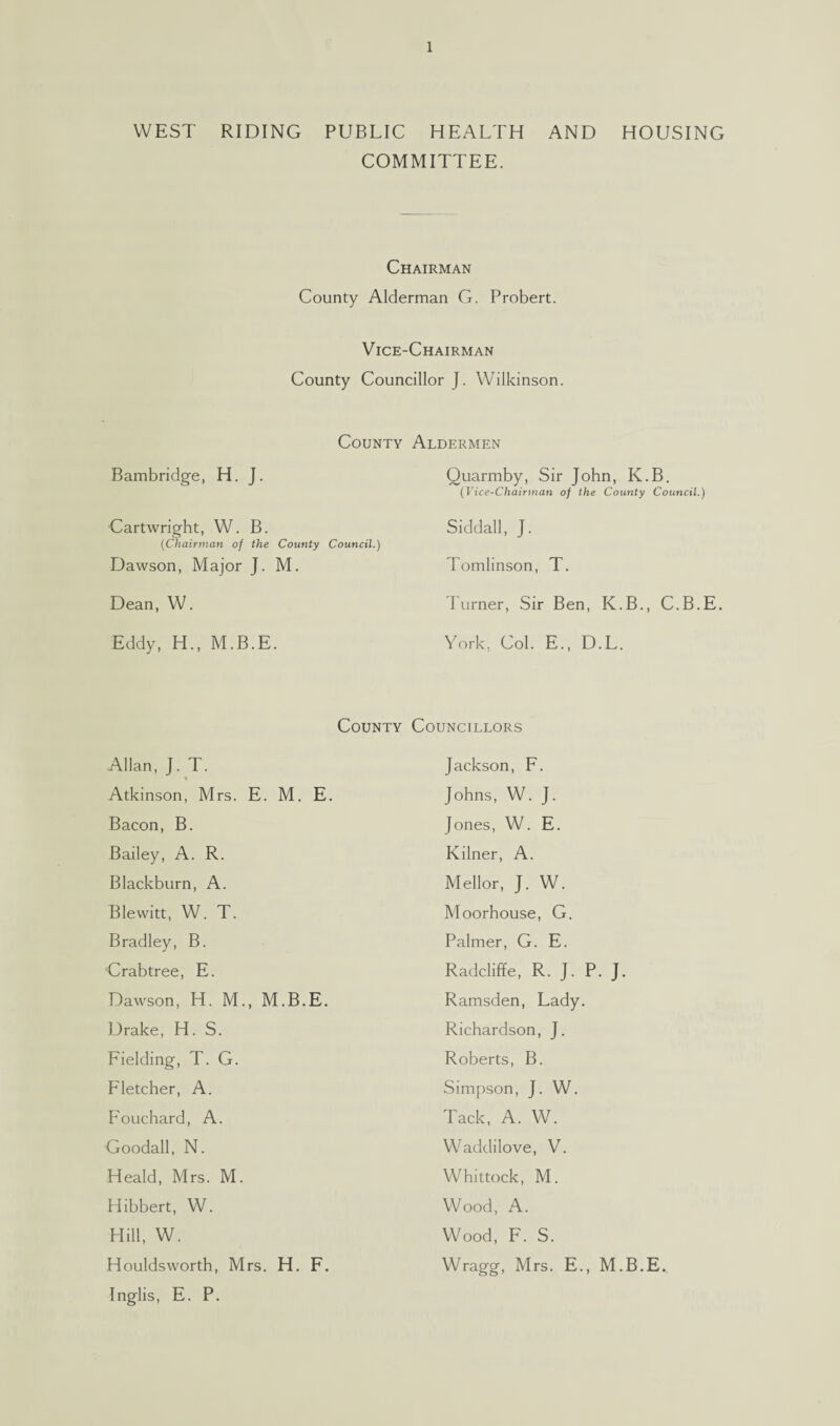 WEST RIDING PUBLIC HEALTH AND HOUSING COMMITTEE. Chairman County Alderman G. Probert. Vice-Chairman County Councillor J. Wilkinson. County Aldermen Bambridge, H. J. Quarmby, Sir John, K.B. (Vice-Chairman of the County Council.) Cartwright, W. B. Siddall, J. (Chairman of the County Council.) Dawson, Major J. M. Tomlinson, T. Dean, W. Turner, Sir Ben, K.B., C.B.E. Eddy, H., M.B.E. York, Col. E., D.L. County Councillors Allan, J. T. Atkinson, Mrs. E. M. E. Bacon, B. Bailey, A. R. Blackburn, A. Blewitt, W. T. Bradley, B. Crabtree, E. Dawson, H. M., M.B.E. Drake, H. S. Fielding, T. G. Fletcher, A. Fouchard, A. Goodall, N. Heald, Mrs. M. Hibbert, W. Hill, W. Houldsworth, Mrs. H. F. Inglis, E. P. Jackson, F. Johns, W. J. Jones, W. E. Kilner, A. Mellor, J. W. Moorhouse, G. Palmer, G. E. Radcliffe, R. J. P. J. Ramsden, Lady. Richardson, J. Roberts, B. Simpson, J. W. Tack, A. W. Waddilove, V. Whittock, M. Wood, A. Wood, F. S. Wragg, Mrs. E., M.B.E.