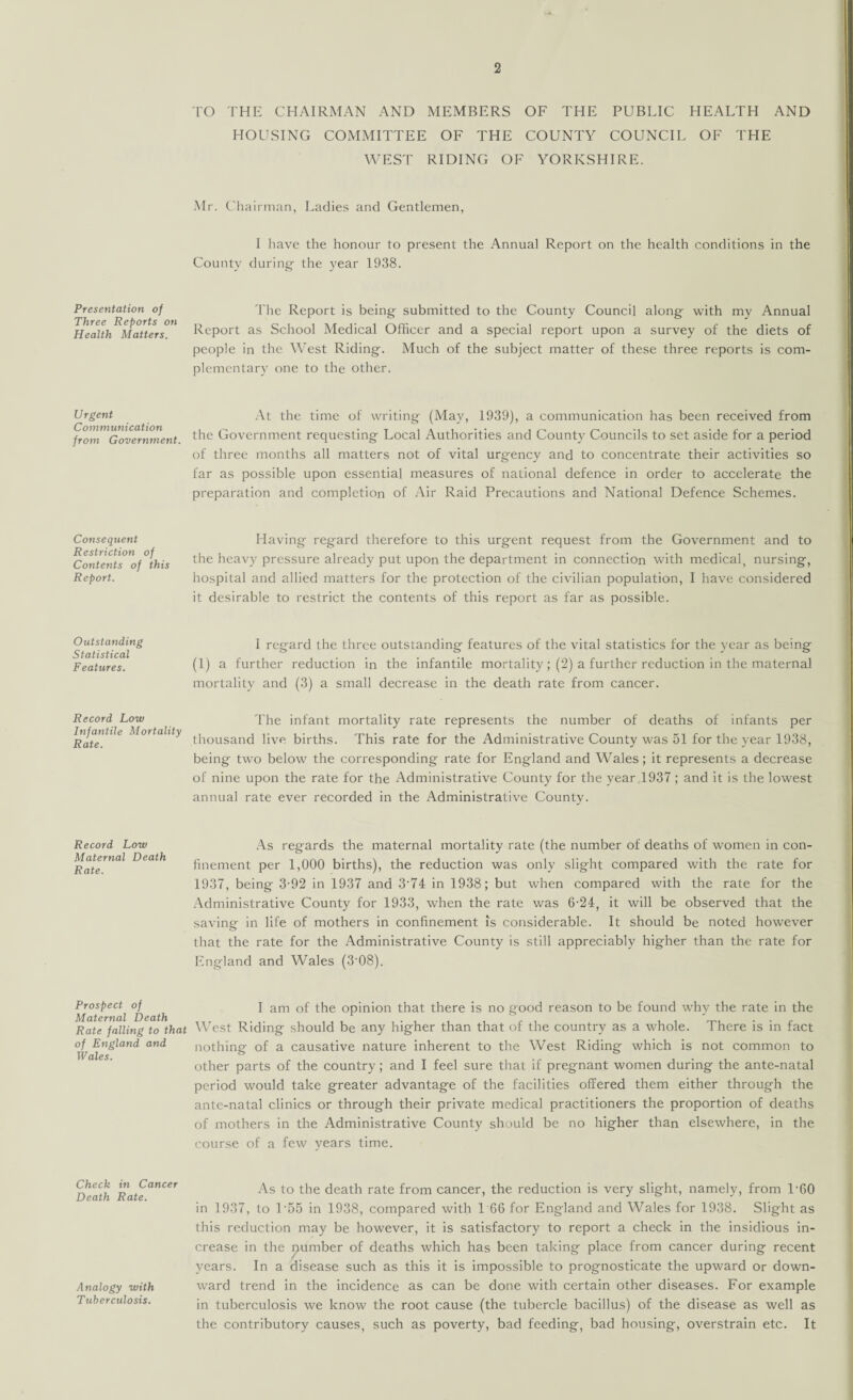 Presentation of Three Reports on Health Matters. Urgent Communication from Government. Consequent Restriction of Contents of this Report. Outstanding Statistical Features. Record Low Infantile Mortality Rate. Record Low Maternal Death Rate. Prospect of Maternal Death Rate falling to that of England and Wales. Check in Cancer Death Rate. Analogy with Tuberculosis. TO THE CHAIRMAN AND MEMBERS OF THE PUBLIC HEALTH AND HOUSING COMMITTEE OF THE COUNTY COUNCIL OF THE WEST RIDING OF YORKSHIRE. Mr. Chairman, Ladies and Gentlemen, I have the honour to present the Annual Report on the health conditions in the County during the year 1938. The Report is being submitted to the County Council along with my Annual Report as School Medical Officer and a special report upon a survey of the diets of people in the West Riding. Much of the subject matter of these three reports is com¬ plementary one to the other. At the time of writing (May, 1939), a communication has been received from the Government requesting Local Authorities and County Councils to set aside for a period of three months all matters not of vital urgency and to concentrate their activities so far as possible upon essential measures of national defence in order to accelerate the preparation and completion of Air Raid Precautions and National Defence Schemes. Having- regard therefore to this urgent request from the Government and to the heavy pressure already put upon the department in connection with medical, nursing, hospital and allied matters for the protection of the civilian population, I have considered it desirable to restrict the contents of this report as far as possible. I regard the three outstanding features of the vital statistics for the year as being (1) a further reduction in the infantile mortality; (2) a further reduction in the maternal mortality and (3) a small decrease in the death rate from cancer. The infant mortality rate represents the number of deaths of infants per thousand live births. This rate for the Administrative County was 51 for the year 1938, being two below the corresponding rate for England and Wales; it represents a decrease of nine upon the rate for the Administrative County for the year 1937 ; and it is the lowest annual rate ever recorded in the Administrative County. As regards the maternal mortality rate (the number of deaths of women in con¬ finement per 1,000 births), the reduction was only slight compared with the rate for 1937, being 3-92 in 1937 and 3‘74 in 1938; but when compared with the rate for the Administrative County for 1933, when the rate was 6-24, it will be observed that the saving in life of mothers in confinement is considerable. It should be noted however that the rate for the Administrative County is still appreciably higher than the rate for England and Wales (3-08). I am of the opinion that there is no good reason to be found why the rate in the West Riding should be any higher than that of the country as a whole. There is in fact nothing of a causative nature inherent to the West Riding which is not common to other parts of the country; and I feel sure that if pregnant women during the ante-natal period would take greater advantage of the facilities offered them either through the ante-natal clinics or through their private medical practitioners the proportion of deaths of mothers in the Administrative County should be no higher than elsewhere, in the course of a few years time. As to the death rate from cancer, the reduction is very slight, namely, from T60 in 1937, to T55 in 1938, compared with 1 66 for England and Wales for 1938. Slight as this reduction may be however, it is satisfactory to report a check in the insidious in¬ crease in the number of deaths which has been taking place from cancer during recent years. In a disease such as this it is impossible to prognosticate the upward or down¬ ward trend in the incidence as can be done with certain other diseases. For example in tuberculosis we know the root cause (the tubercle bacillus) of the disease as well as the contributory causes, such as poverty, bad feeding, bad housing, overstrain etc. It