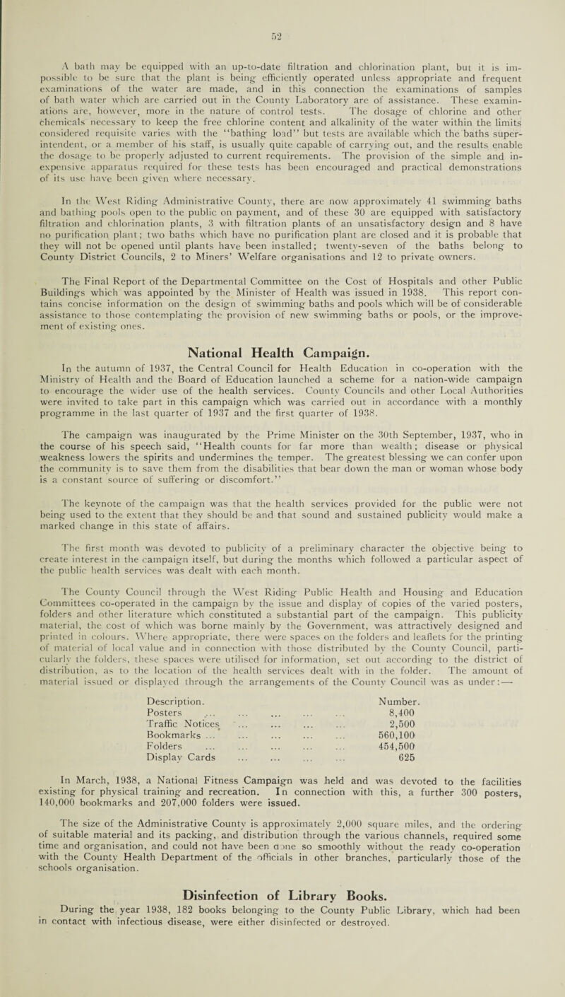 A bath may be equipped with an up-to-date filtration and chlorination plant, but it is im¬ possible to be sure that the plant is being- efficiently operated unless appropriate and frequent examinations of the water are made, and in this connection the examinations of samples of bath water which are carried out in the County Laboratory are of assistance. These examin¬ ations are, however, more in the nature of control tests. The dosage of chlorine and other chemicals necessary to keep the free chlorine content and alkalinity of the water within the limits considered requisite varies with the “bathing load” but tests are available which the baths super¬ intendent, or a member of his staff, is usually quite capable of carrying out, and the results enable the dosage to be properly adjusted to current requirements. The provision of the simple and in¬ expensive apparatus required for these tests has been encouraged and practical demonstrations of its use have been given where necessary. In the West Riding Administrative County, there are now approximately 41 swimming baths and bathing pools open to the public on payment, and of these 30 are equipped with satisfactory filtration and chlorination plants, 3 with filtration plants of an unsatisfactory design and 8 have no purification plant; two baths which have no purification plant are closed and it is probable that they will not be opened until plants have been installed; twenty-seven of the baths belong to County District Councils, 2 to Miners’ Welfare organisations and 12 to private owners. The Final Report of the Departmental Committee on the Cost of Hospitals and other Public Buildings which was appointed by the Minister of Health was issued in 1938. This report con¬ tains concise information on the design of swimming baths and pools which will be of considerable assistance to those contemplating the provision of new swimming baths or pools, or the improve¬ ment of existing ones. National Health Campaign. In the autumn of 1937, the Central Council for Health Education in co-operation with the Ministry of Health and the Board of Education launched a scheme for a nation-wide campaign to encourage the wider use of the health services. County Councils and other Local Authorities were invited to take part in this campaign which was carried out in accordance with a monthly programme in the last quarter of 1937 and the first quarter of 1938. The campaign was inaugurated by the Prime Minister on the 30th September, 1937, who in the course of his speech said, “Health counts for far more than wealth; disease or physical weakness lowers the spirits and undermines the temper. The greatest blessing we can confer upon the community is to save them from the disabilities that bear down the man or woman whose body is a constant source of suffering or discomfort.” The keynote of the campaign was that the health services provided for the public were not being used to the extent that they should be and that sound and sustained publicity would make a marked change in this state of affairs. The first month was devoted to publicity of a preliminary character the objective being to create interest in the campaign itself, but during the months which followed a particular aspect of the public health services was dealt with each month. The County Council through the West Riding Public Health and Housing and Education Committees co-operated in the campaign by the issue and display of copies of the varied posters, folders and other literature which constituted a substantial part of the campaign. This publicity material, the cost of which was borne mainly by the Government, was attractively designed and printed in colours. Where appropriate, there were spaces on the folders and leaflets for the printing of material of local value and in connection with those distributed by the County Council, parti¬ cularly the folders, these spaces were utilised for information, set out according to the district of distribution, as to the location of the health services dealt with in the folder. The amount of material issued or displayed through the arrangements of the County Council was as under:-—- Description. Number. Posters .... ... ... ... ... 8,400 Traffic Notices ... ... ... ... 2,500 Bookmarks ... ... ... ... ... 560,100 Folders ... ... ... ... ... 454,500 Display Cards ... ... ... ... 625 In March, 1938, a National Fitness Campaign was held and was devoted to the facilities existing for physical training and recreation. In connection with this, a further 300 posters, 140,000 bookmarks and 207,000 folders were issued. The size of the Administrative County is approximately 2,000 square miles, and the ordering of suitable material and its packing, and distribution through the various channels, required some time and organisation, and could not have been done so smoothly without the ready co-operation with the County Health Department of the officials in other branches, particularly those of the schools organisation. Disinfection of Library Books. During the year 1938, 182 books belonging to the County Public Library, which had been in contact with infectious disease, were either disinfected or destroyed.