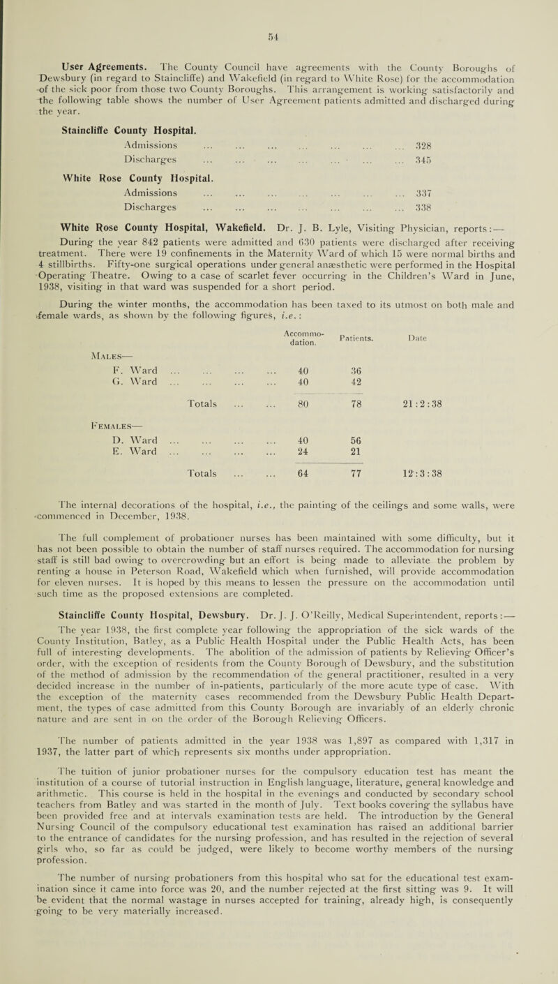 User Agreements. The County Council have agreements with the County Boroughs of Dewsbury (in regard to Staincliffe) and Wakefield (in regard to White Rose) for the accommodation of the sick poor from those two County Boroughs. This arrangement is working satisfactorily and the following table shows the number of User Agreement patients admitted and discharged during the year. Staincliffe County Hospital. Admissions Discharges White Rose County Hospital. Admissions Discharges 328 345 337 338 White Rose County Hospital, Wakefield. Dr. J. B. Lyle, Visiting Physician, reports: — During the year 842 patients were admitted and 030 patients were discharged after receiving treatment. There were 19 confinements in the Maternity Ward of which 15 were normal births and 4 stillbirths. Fifty-one surgical operations under general anaesthetic were performed in the Hospital Operating Theatre. Owing to a case of scarlet fever occurring in the Children’s Ward in June, 1938, visiting in that ward was suspended for a short period. During the winter months, the accommodation has been taxed to its utmost on both male and .female wards, as shown by the following figures, i.e.: Accommo¬ dation. Patients. Date Males-— F. Ward 40 36 G. Ward . 40 42 Totals 80 78 21:2:38 F EMALES- D. Ward . 40 56 E. Ward . . 24 21 Totals 64 77 12:3:38 The internal decorations of the hospital, i.e., the painting of the ceilings and some walls, were •commenced in December, 1938. fhe full complement of probationer nurses has been maintained with some difficulty, but it has not been possible to obtain the number of staff nurses required. The accommodation for nursing staff is still bad owing to overcrowding but an effort is being made to alleviate the problem by renting a house in Peterson Road, Wakefield which when furnished, will provide accommodation for eleven nurses. It is hoped by this means to lessen the pressure on the accommodation until such time as the proposed extensions are completed. Staincliffe County Hospital, Dewsbury. Dr. J. J. O’Reilly, Medical Superintendent, reports : — The year 1938, the first complete year following the appropriation of the sick wards of the County Institution, Batley, as a Public Health Hospital under the Public Health Acts, has been full of interesting developments. The abolition of the admission of patients by Relieving Officer’s order, with the exception of residents from the County Borough of Dewsbury, and the substitution of the method of admission by the recommendation of the general practitioner, resulted in a very decided increase in the number of in-patients, particularly of the more acute type of case. With the exception of the maternity cases recommended from the Dewsbury Public Health Depart¬ ment, the types of case admitted from this County Borough are invariably of an elderly chronic nature and are sent in on the order of the Borough Relieving Officers. The number of patients admitted in the year 1938 was 1,897 as compared with 1,317 in 1937, the latter part of which represents six months under appropriation. The tuition of junior probationer nurses for the compulsory education test has meant the institution of a course of tutorial instruction in English language, literature, general knowledge and arithmetic. This course is held in the hospital in the evenings and conducted by secondary school teachers from Batley and was started in the month of July. Text books covering the syllabus have been provided free and at intervals examination tests are held. The introduction by the General Nursing Council of the compulsory educational test examination has raised an additional barrier to the entrance of candidates for the nursing profession, and has resulted in the rejection of several girls who, so far as could be judged, were likely to become worthy members of the nursing profession. The number of nursing probationers from this hospital who sat for the educational test exam¬ ination since it came into force was 20, and the number rejected at the first sitting was 9. It will be evident that the normal wastage in nurses accepted for training, already high, is consequently going to be very materially increased.