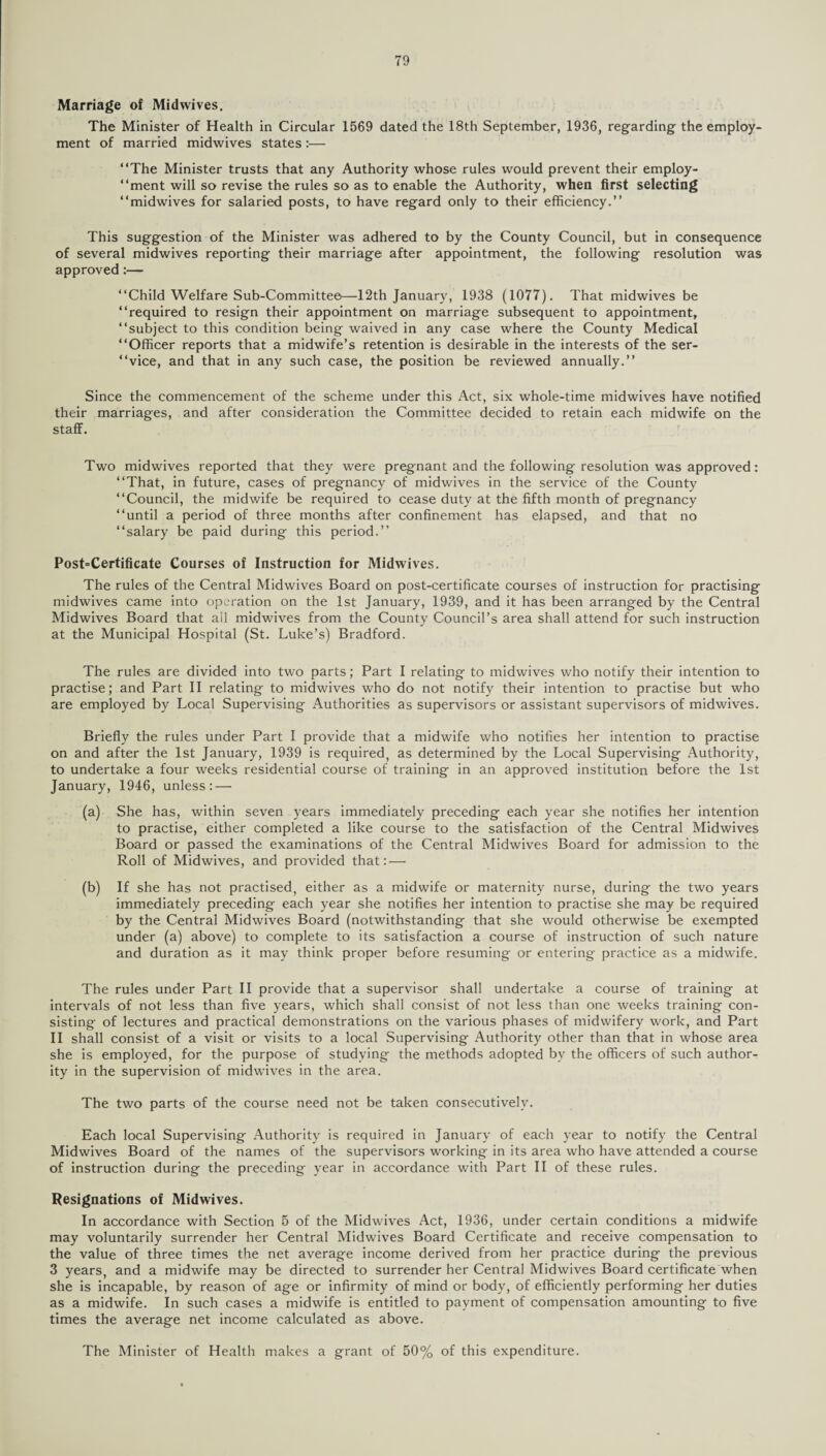 Marriage of Midwives. The Minister of Health in Circular 1569 dated the 18th September, 1936, regarding the employ¬ ment of married midwives states :•— “The Minister trusts that any Authority whose rules would prevent their employ- “ment will so revise the rules so as to enable the Authority, when first selecting “midwives for salaried posts, to have regard only to their efficiency.’’ This suggestion of the Minister was adhered to by the County Council, but in consequence of several midwives reporting their marriage after appointment, the following resolution was approved:— “Child Welfare Sub-Committee—12th January, 1938 (1077). That midwives be “required to resign their appointment on marriage subsequent to appointment, “subject to this condition being waived in any case where the County Medical “Officer reports that a midwife’s retention is desirable in the interests of the ser- “vice, and that in any such case, the position be reviewed annually.” Since the commencement of the scheme under this Act, six whole-time midwives have notified their marriages, and after consideration the Committee decided to retain each midwife on the staff. Two midwives reported that they were pregnant and the following resolution was approved: “That, in future, cases of pregnancy of midwives in the service of the County “Council, the midwife be required to cease duty at the fifth month of pregnancy “until a period of three months after confinement has elapsed, and that no “salary be paid during this period.” Post'Certificate Courses of Instruction for Midwives. The rules of the Central Midwives Board on post-certificate courses of instruction for practising midwives came into operation on the 1st January, 1939, and it has been arranged by the Central Midwives Board that all midwives from the County Council’s area shall attend for such instruction at the Municipal Hospital (St. Luke’s) Bradford. The rules are divided into two parts; Part I relating to midwives who notify their intention to practise; and Part II relating to midwives who do not notify their intention to practise but who are employed by Local Supervising Authorities as supervisors or assistant supervisors of midwives. Briefly the rules under Part I provide that a midwife who notifies her intention to practise on and after the 1st January, 1939 is required, as determined by the Local Supervising Authority, to undertake a four weeks residential course of training in an approved institution before the 1st January, 1946, unless: — (a) She has, within seven years immediately preceding each year she notifies her intention to practise, either completed a like course to the satisfaction of the Central Midwives Board or passed the examinations of the Central Midwives Board for admission to the Roll of Midwives, and provided thatr— (b) If she has not practised, either as a midwife or maternity nurse, during the two years immediately preceding each year she notifies her intention to practise she may be required by the Central Midwives Board (notwithstanding that she would otherwise be exempted under (a) above) to complete to its satisfaction a course of instruction of such nature and duration as it may think proper before resuming or entering practice as a midwife. The rules under Part II provide that a supervisor shall undertake a course of training at intervals of not less than five years, which shall consist of not less than one weeks training con¬ sisting of lectures and practical demonstrations on the various phases of midwifery work, and Part II shall consist of a visit or visits to a local Supervising Authority other than that in whose area she is employed, for the purpose of studying the methods adopted bv the officers of such author¬ ity in the supervision of midwives in the area. The two parts of the course need not be taken consecutively. Each local Supervising Authority is required in January of each year to notify the Central Midwives Board of the names of the supervisors working in its area who have attended a course of instruction during the preceding year in accordance with Part II of these rules. Resignations of Midwives. In accordance with Section 5 of the Midwives Act, 1936, under certain conditions a midwife may voluntarily surrender her Central Midwives Board Certificate and receive compensation to the value of three times the net average income derived from her practice during the previous 3 years, and a midwife may be directed to surrender her Central Midwives Board certificate when she is incapable, by reason of age or infirmity of mind or body, of efficiently performing her duties as a midwife. In such cases a midwife is entitled to payment of compensation amounting to five times the average net income calculated as above. The Minister of Health makes a grant of 50% of this expenditure.