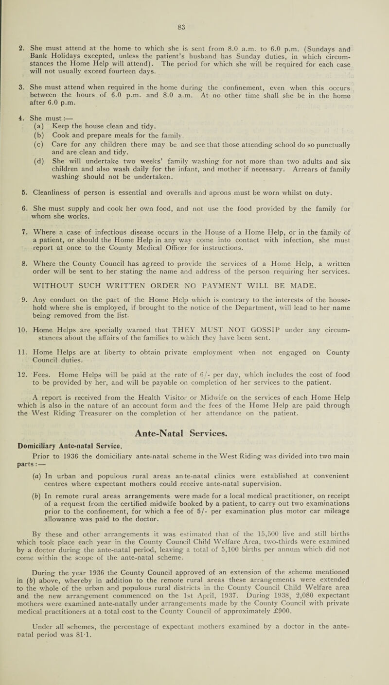 2. She must attend at the home to which she is sent from 8.0 a.m. to 6.0 p.m. (Sundays and Bank Holidays excepted, unless the patient’s husband has Sunday duties, in which circum¬ stances the Home Help will attend). The period for which she will be required for each case will not usually exceed fourteen days. 3. She must attend when required in the home during the confinement, even when this occurs between the hours of 6.0 p.m. and 8.0 a.m. At no other time shall she be in the home after 6.0 p.m. 4. She must:— (a) Keep the house clean and tidy. (b) Cook and prepare meals for the family. (c) Care for any children there may be and see that those attending school do so punctually and are clean and tidy. (d) She will undertake two weeks’ family washing for not more than two adults and six children and also wash daily for the infant, and mother if necessary. Arrears of family washing should not be undertaken. 5. Cleanliness of person is essential and overalls and aprons must be worn whilst on duty. 6. She must supply and cook her own food, and not use the food provided by the family for whom she works. 7. Where a case of infectious disease occurs in the House of a Home Help, or in the family of a patient, or should the Home Help in any way come into contact with infection, she must report at once to the County Medical Officer for instructions. 8. Where the County Council has agreed to provide the services of a Home Help, a written order will be sent to her stating the name and address of the person requiring her services. WITHOUT SUCH WRITTEN ORDER NO PAYMENT WILL BE MADE. 9. Any conduct on the part of the Home Help which is contrary to the interests of the house¬ hold where she is employed, if brought to the notice of the Department, will lead to her name being removed from the list. 10. Home Helps are specially warned that THEY ML1ST NOT GOSSIP under any circum¬ stances about the affairs of the families to which they have been sent. 11. Home Helps are at liberty to obtain private employment when not engaged on County Council duties. 12. Fees. Home Helps will be paid at the rate of 6/- per day, which includes the cost of food to be provided by her, and will be payable on completion of her services to the patient. A report is received from the Health Visitor or Midwife on the services of each Home Help which is also in the nature of an account form and the fees of the Home Help are paid through the West Riding Treasurer on the completion of her attendance on the patient. Ante-Natal Services. Domiciliary Ante-natal Service. Prior to 1936 the domiciliary ante-natal scheme in the West Riding was divided into two main parts : — (a) In urban and populous rural areas ante-natal clinics were established at convenient centres where expectant mothers could receive ante-natal supervision. (b) In remote rural areas arrangements were made for a local medical practitioner, on receipt of a request from the certified midwife booked by a patient, to carry out two examinations prior to the confinement, for which a fee of 5/- per examination plus motor car mileage allowance was paid to the doctor. By these and other arrangements it was estimated that of the 15,500 live and still births which took place each year in the County Council Child Welfare Area, two-thirds were examined by a doctor during the ante-natal period, leaving a total of 5,100 births per annum which did not come within the scope of the ante-natal scheme. During the year 1936 the County Council approved of an extension of the scheme mentioned in (£>) above, whereby in addition to the remote rural areas these arrangements were extended to the whole of the urban and populous rural districts in the County Council Child Welfare area and the new arrangement commenced on the 1st April, 1937. During 1938, 2,080 expectant mothers were examined ante-natally under arrangements made by the County Council with private medical practitioners at a total cost to the County Council of approximately £900. Under all schemes, the percentage of expectant mothers examined by a doctor in the ante¬ natal period was 81T.