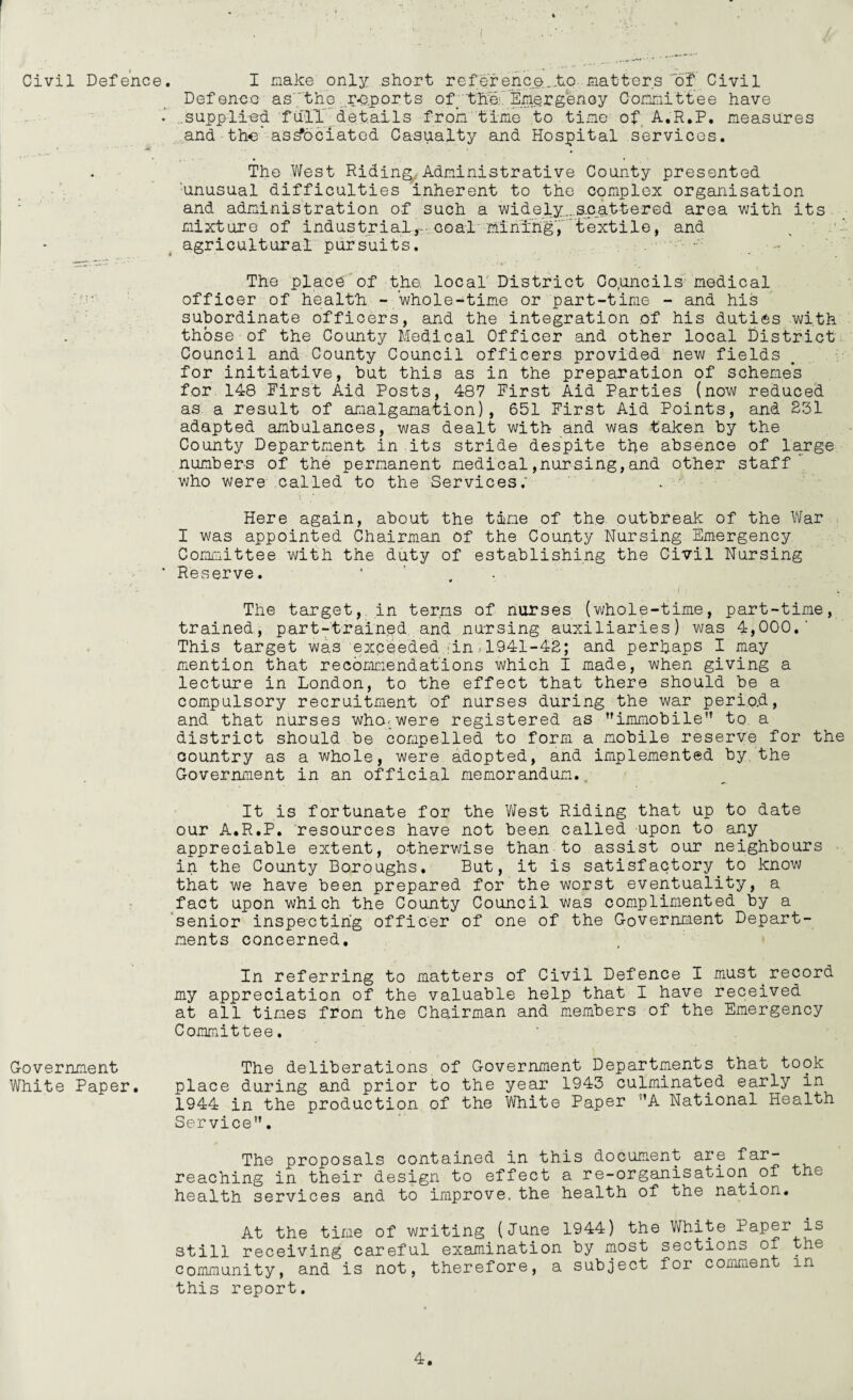 Civil Defence Government White Paper. , I make only short reference..to matters'of Civil Defence as7tho r*eports of. 'the.1. Emergency Committee have supplied fall details from time to tine of A.R.P. measures and the associated Casualty and Hospital services. The West Riding, Administrative County presented unusual difficulties inherent to the complex organisation and administration of such a widely..scattered area with its mixture of industrial, coal mining', textile, and agricultural pursuits. The place of the. local' District Councils medical officer of health -whole-time or part-time - and his subordinate officers, and the integration of his duties with those of the County Medical Officer and other local District Council and County Council officers provided new fields for initiative, but this as in the preparation of schemes for 148 First Aid Posts, 487 First Aid Parties (now reduced as a result of amalgamation), 651 First Aid Points, and 231 adapted ambulances, was dealt with and was taken by the County Department in its stride despite the absence of large numbers of the permanent medical,nursing,and other staff who were called to the Services; Here again, about the time of the outbreak of the War I was appointed Chairman of the County Nursing Emergency Committee with the duty of establishing the Civil Nursing Reserve. 1 The target, in terms of nurses (whole-time, part-time, trained, part-trained and nursing auxiliaries) was 4,000.' This target was exceeded in.1941-42; and perhaps I may mention that recommendations which I made, when giving a lecture in London, to the effect that there should be a compulsory recruitment of nurses during the war perio.d, and that nurses who.were registered as immobile” to a district should be compelled to form a mobile reserve for the country as a whole, were adopted, and implemented by the Government in an official memorandum. It is fortunate for the West Riding that up to date our A.R.P. resources have not been called upon to any appreciable extent, otherwise than to assist our neighbours in the County Boroughs. But, it is satisfactory to know that we have been prepared for the worst eventuality, a fact upon which the County Council was complimented by a senior inspecting officer of one of the Government Depart¬ ments concerned. In referring to matters of Civil Defence I must record my appreciation of the valuable help that I have received at all times from the Chairman and members of the Emergency Committee. The deliberations of Government Departments that took place during and prior to the year 1943 culminated early in 1944 in the production of the White Paper ’’A National Health Service. The proposals contained in this document are far- reaching in their design to effect a re-organisation.of the health services and to improve, the health of the nation. At the time of writing (June 1944) the White Paper is still receiving careful examination by most sections of the community, and is not, therefore, a subject for comment in this report.