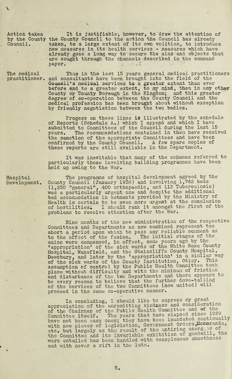 Action taken by the County Council. The medical practitioner. Hospital Development. It is justifiable1, however, to draw the attention of the County Council to the action the Council has already taken, to a large extent of its own volition, to introduce new measures in its health services.-* measures which have already gone a long way to secure the aims and objects that are sought through the channels described in the command paper. .' - . I -1 Thus in the last 15 years general medical practitioners and consultants have been brought into the field of the Council’s medical services to a greater extent than ever before and to a greater extent, to my mind, than in any otlrer County or 'County Borough in the Kingdom; and this greater degree of co-operation between the County Council and the medical profession has been brought about without exception by friendly negotiation between the two bodies. Progess on these lines is illustrated by the schedule of Reports (Schedule A.) which I append and which I have submitted to Committees of the Council during the last 15 years. The recommendations contained in them have received the sanction of the appropriate Committees and have been confirmed by the County Council. A few spare copies of these reports are still available in the Department. It was inevitable that many of the schemes referred to particularly those involving building programmes have been held up owing to the War. The programme of hospital development agreed by the County Council (January 1938) and involving 1,762 beds (1,250 general, 400 orthopaedic, and 112 Tuberculosis) was a particularly urgent one and despite the additional bed accommodation in hutments provided by the Ministry of Health is certain to be even more urgent at the conclusion of hostilities; I should rank it amongst the first of the problems to receive attention after the War. Nine months of the new administration of the respective Committees and Departments as now combined represent too short a period upon which to pass any reliable comment as to the effect of the fusion. The initial stages of the union were commenced, in effect, some years ago by the ’appropriation’ of the sick wards of the White Rose County Hospital, Wakefield, and the Staincliffe County Hospital, Dewsbury, and later by the ’appropriation’ in a similar way of the sick wards of the County Institution, Otley. This assumption of control by the Public Health Committee took place without difficulty and with the minimum of friction and disturbance of the two Departments and there appears to be every reason to believe that the further dove-tailing of the services of the two Committees (now united) will proceed in the same co-operative manner. In concluding, I should like to express my great appreciation of the unremitting kindness and consideration of the Chairman of the Public Health Committee ana oi | Committee itself. The years that have elapsed since 1929 have not been easy ones; they have been inundated continually with new pieces of legislation, Government Orders pernoran a, etc, but largely as the result of the untiring energ-.es 0 the Committee and its invariable exhibition of goodwill, work entailed has been handled with conspicuous smo and with never a rift in the lute. 5. *