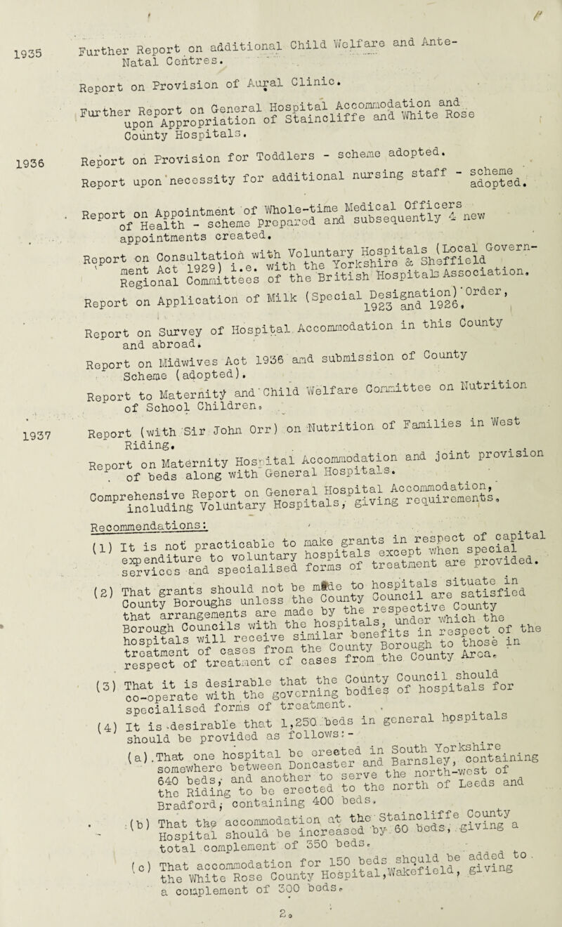 1935 1936 1937 /J Further Report on additional Child Welfare and Ante- Natal Centres. Report on Provision of Aural Clinic. County Hospitals. Report on Provision for Toddlers - scheme adopted. Report upon necessity for additional nursing staff |doptea. Report on Appointment of^Whoie-time Medical Officers ^ of Health - scheme Prepared and suosequenoj-y appointments created. Heport on Consultation «ithIhlfASd^11' Tegional Co^itAes of the British Hospitals Association. Report on Application of Milk (Special^Designation)^rder, Report on Survey of Hospital Accommodation in this County and abroad. Report on Midwives Act 1936 and submission of County Scheme (adopted). Report to Maternity andChild Welfare Committee on Nutrition of School Childrens Report (with Sir John Orr) on Nutrition of Families in West Riding, . . Report on Maternity Hospital Accommodation and joint provision 1 of beds along with General Hospitals. Comprehensive Report on ^eral Hospital Accommodation,^ including Voluntary Hospitals, giving requ^t. Recommendations^ ' (1 \ t+- qs not practicable to make grants in reopect of capi sSvices'and^specialised fomfof * Aealment are provided. <2) that arrangements are made by the r P which the Borough Councils with the hospitals, respect of the hospitals will receive similar benefits in respect. ^ «..“• .... Am «»• (3) (4) That it is desirable that the County tals^for co-operate with the governing bodies of hospitals specialised forms of treatment. , It is 'desirable that 1,250.beds in general hospital should be provided as follows (a).That one hospital be erected in South Yorkshire ' ■ somewhere between Doncaster^and Barnsley^c.^ ^ 640 beds,- and another to serve Leeds and the Riding to be erected to the n Bradford j containing 400 beds. ■(b) That the accommodation at the^Staincliffe County Hospital should be increased by.60 bods,,giving total complement of 550 beds, (0) That accommodation for 150 beds shquld he added o . the White Rose County Hospital.Wakefield, givi g a complement of 300 bedSr