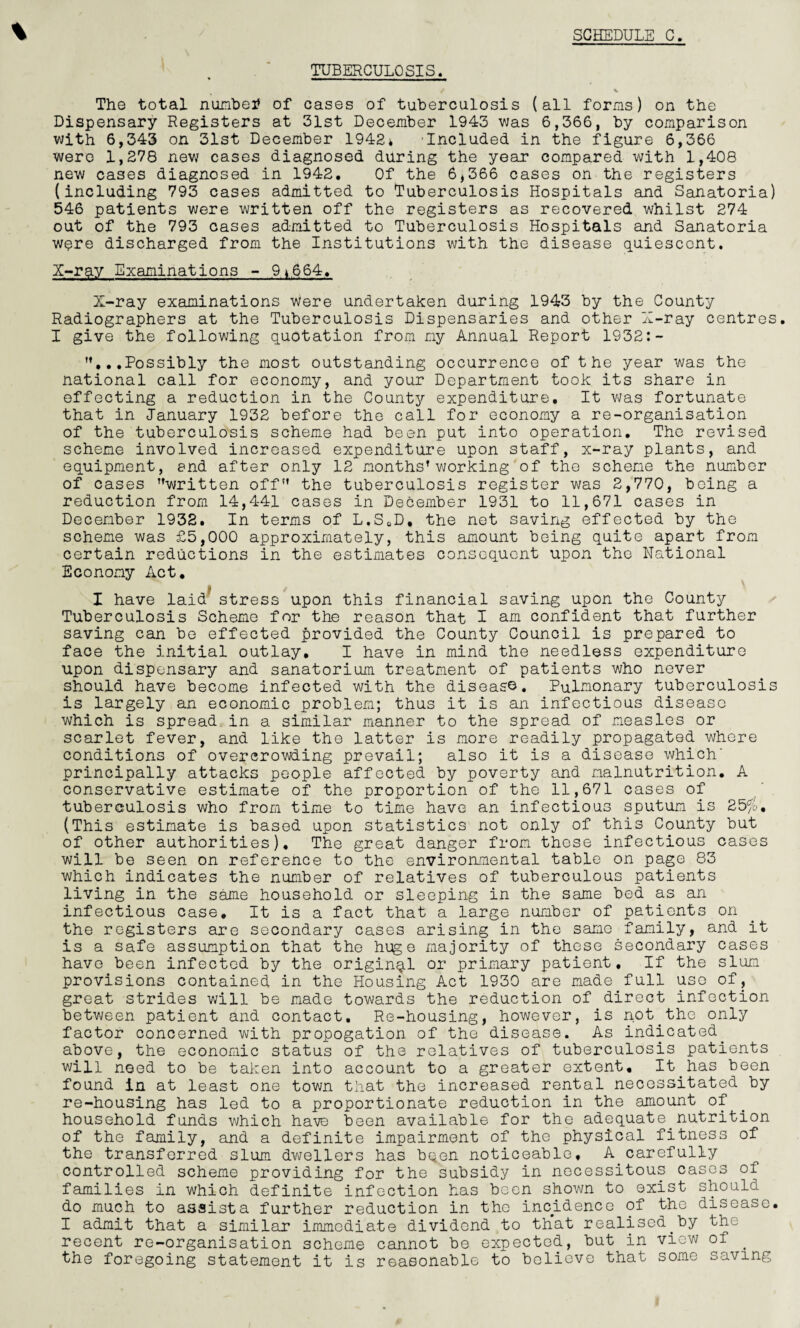 % TUBERCULOSIS. * Hi I ii i —i ■ / % The total numbetf of cases of tuberculosis (all forms) on the Dispensary Registers at 31st December 1943 was 6,366, by comparison with 6,343 on 31st December 1942* 'Included in the figure 6,366 were 1,278 new cases diagnosed during the year compared with 1,408 new cases diagnosed in 1942, Of the 6,366 cases on the registers (including 793 cases admitted to Tuberculosis Hospitals and Sanatoria) 546 patients were written off the registers as recovered whilst 274 out of the 793 cases admitted to Tuberculosis Hospitals and Sanatoria were discharged from the Institutions with the disease quiescent. X-ray Examinations - 9*664, X-ray examinations were undertaken during 1943 by the County Radiographers at the Tuberculosis Dispensaries and other X-ray centres. I give the following quotation from my Annual Report 1932:- ...Possibly the most outstanding occurrence of the year was the national call for economy, and your Department took its share in effecting a reduction in the County expenditure. It was fortunate that in January 1932 before the call for economy a re-organisation of the tuberculosis scheme had been put into operation. The revised scheme involved increased expenditure upon staff, x-ray plants, and equipment, and after only 12 months’working of the scheme the number of cases written off the tuberculosis register was 2,770, being a reduction from 14,441 cases in December 1931 to 11,671 cases in December 1932. In terms of L.S0D, the net saving effected by the scheme was £5,000 approximately, this amount being quite apart from certain reductions in the estimates consequent upon the National Economy Act. ■ t I have laid stress upon this financial saving upon the County Tuberculosis Scheme for the reason that I am confident that further saving can be effected provided the County Council is prepared to face the initial outlay, I have in mind the needless expenditure upon dispensary and sanatorium treatment of patients who never should have become infected with the diseas©. Pulmonary tuberculosis is largely an economic problem; thus it is an infectious disease which is spread in a similar manner to the spread of measles or scarlet fever, and like the latter is more readily propagated where conditions of overcrowding prevail; also it is a disease which' principally attacks people affected by poverty and malnutrition. A conservative estimate of the proportion of the 11,671 cases of tuberculosis who from time to time have an infectious sputum is 25%. (This estimate is based upon statistics not only of this County but of other authorities). The great danger from these infectious cases will be seen on reference to the environmental table on page 83 which indicates the number of relatives of tuberculous patients living in the same household or sleeping in the same bed as an infectious case. It is a fact that a large number of patients on the registers are secondary cases arising in the same family, and it is a safe assumption that the huge majority of these secondary cases have been infected by the original or primary patient. If the slum provisions contained in the Housing Act 1930 are made full uso of, great strides will be made towards the reduction of direct infection between patient and contact. Re-housing, however, is not the only factor concerned with propogation of the disease. As indicated, above, the economic status of the relatives of tuberculosis patients will need to be taken into account to a greater extent. It has been found in at least one town that the increased rental necessitated by re-housing has led to a proportionate reduction in the amount of household funds which have been available for the adequate.nutrition of the family, and a definite impairment of the physical fitness of the transferred slum dwellers has bqen noticeable, A carefully controlled scheme providing for the subsidy in necessitous cases of families in which definite infection has been shown to exist should do much to assists further reduction in the incidence of the disease. I admit that a similar immediate dividend to that realised.by the recent re-organisation scheme cannot be expected, but in view of . the foregoing statement it is reasonable to believe that some saving