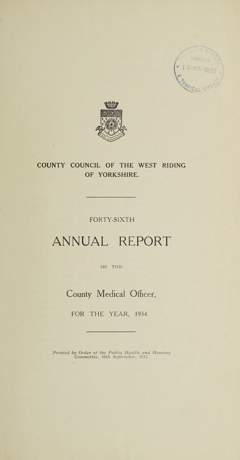 COUNTY COUNCIL OF THE WEST RIDING OF YORKSHIRE. FORTY-SIXTH ANNUAL REPORT OF THE County Medical Officer, FOR THE YEAR, 1934. Printed by Order of the Public Health and Housing Committee, 16th September, 1935.