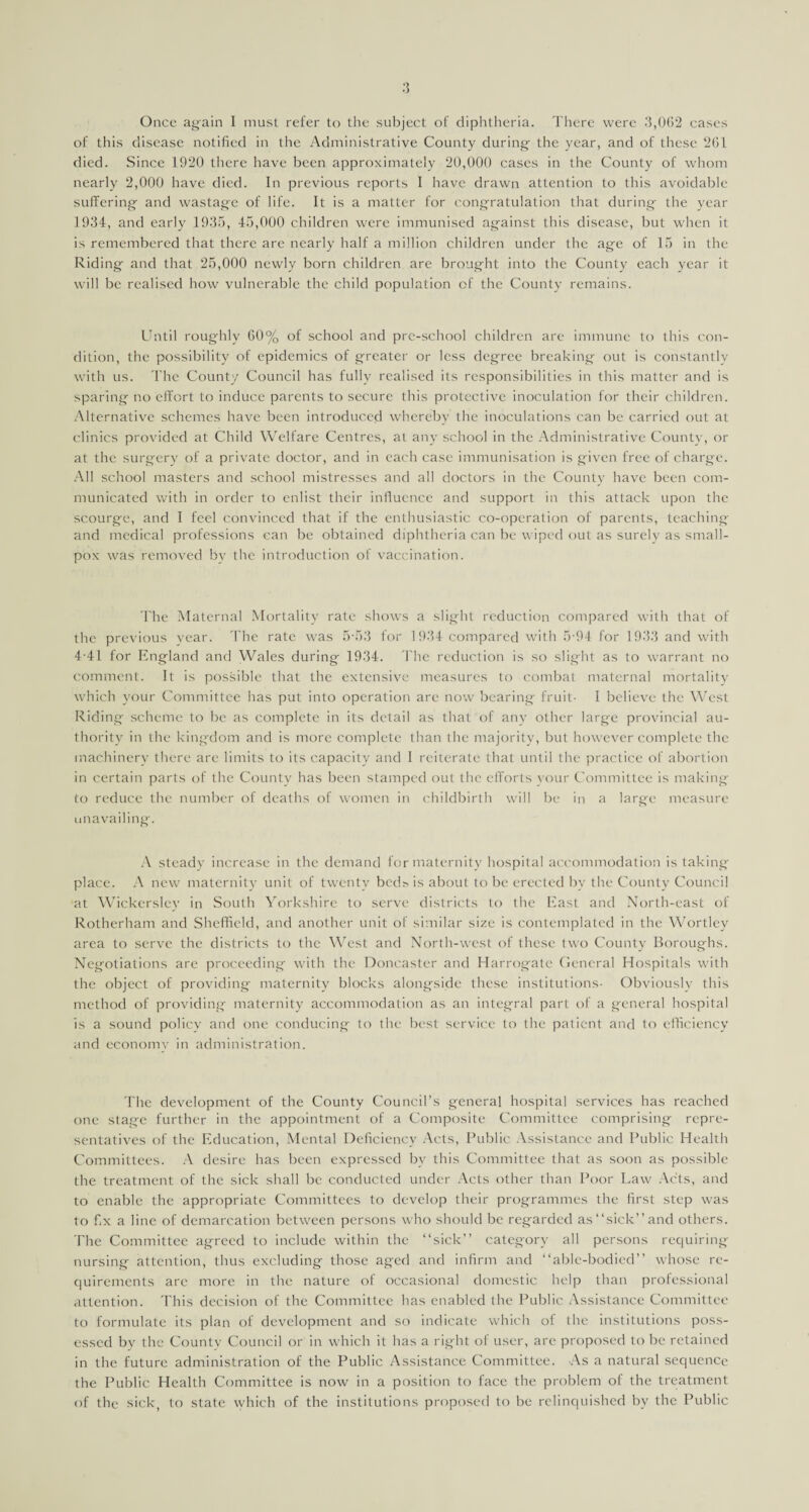 Once again I must, refer to the subject of diphtheria. There were 3,0(52 cases of this disease notified in the Administrative County during; the year, and of these 2(51 died. Since 1920 there have been approximately 20,000 cases in the County of whom nearly 2,000 have died. In previous reports I have drawn attention to this avoidable sufferings and wastage of life. It is a matter for congratulation that during the year 1934, and early 1935, 45,000 children were immunised against this disease, but when it is remembered that there are nearly half a million children under the age of 15 in the Riding and that 25,000 newlv born children are brought into the County each year it will be realised how vulnerable the child population of the County remains. Until roughly 60% of school and pre-school children are immune to this con¬ dition, the possibility of epidemics of greater or less degree breaking out is constantly with us. The County Council has fully realised its responsibilities in this matter and is sparing no effort to induce parents to secure this protective inoculation for their children. Alternative schemes have been introduced whereby the inoculations can be carried out at clinics provided at Child Welfare Centres, at any school in the Administrative County, or at the surgery of a private doctor, and in each case immunisation is given free of charge. All school masters and school mistresses and all doctors in the County have been com¬ municated with in order to enlist their influence and support in this attack upon the scourge, and I feel convinced that if the enthusiastic co-operation of parents, teaching and medical professions can be obtained diphtheria can be wiped out as surely as small¬ pox was removed by the introduction of vaccination. The Maternal Mortality rate shows a slight reduction compared with that of the previous vear. The rate was 5-53 for 1934 compared with 5 94 for 1933 and with 4-41 for England and Wales during 1934. The reduction is so slight as to warrant no comment. It is possible that the extensive measures to combat maternal mortality which your Committee has put into operation are now bearing fruit- I believe the West Riding scheme to be as complete in its detail as that of any other large provincial au¬ thority in the kingdom and is more complete than the majority, but however complete the machinery there are limits to its capacity and I reiterate that until the practice of abortion in certain parts of the County has been stamped out the efforts your Committee is making to reduce the number of deaths of women in childbirth will be in a large measure unavailing. A steady increase in the demand for maternity hospital accommodation is taking place. A new maternity unit of twenty beds is about to be erected by the County Council at Wjckerslcy in South Yorkshire to serve districts to the East and North-east of Rotherham and Sheffield, and another unit of similar size is contemplated in the Wortley area to serve the districts to the West and North-west of these two County Boroughs. Negotiations are proceeding with the Doncaster and Harrogate General Hospitals with the object of providing maternity blocks alongside these institutions- Obviously this method of providing maternity accommodation as an integral part of a general hospital is a sound policy and one conducing to the best service to the patient and to efficiency and economy in administration. The development of the County Council’s general hospital services has reached one stage further in the appointment of a Composite Committee comprising repre¬ sentatives of the Education, Mental Deficiency Acts, Public Assistance and Public Health Committees. A desire has been expressed bv this Committee that as soon as possible the treatment of the sick shall be conducted under Acts other than Poor Law Acts, and to enable the appropriate Committees to develop their programmes the first step was to fix a line of demarcation between persons who should be regarded as “sick” and others. The Committee agreed to include within the “sick” category all persons requiring nursing attention, thus excluding those aged and infirm and “able-bodied” whose re¬ quirements are more in the nature of occasional domestic help than professional attention. This decision of the Committee has enabled the Public Assistance Committee to formulate its plan of development and so indicate which of the institutions poss¬ essed by the County Council or in which it has a right of user, are proposed to be retained in the future administration of the Public Assistance Committee. As a natural sequence the Public Health Committee is now in a position to face the problem of the treatment of the sick, to state which of the institutions proposed to be relinquished by the Public