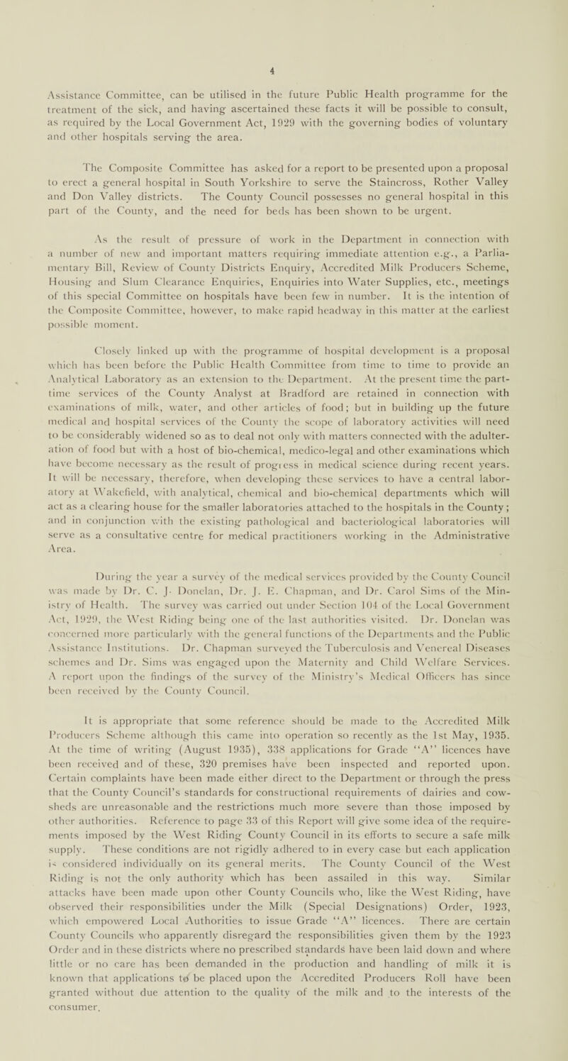 Assistance Committee, can be utilised in the future Public Health programme for the treatment of the sick, and having ascertained these facts it will be possible to consult, as required by the Local Government Act, 1929 with the governing bodies of voluntary and other hospitals serving the area. The Composite Committee has asked for a report to be presented upon a proposal to erect a general hospital in South Yorkshire to serve the Staincross, Rother Valley and Don Valley districts. The County Council possesses no general hospital in this part of the County, and the need for beds has been shown to be urgent. As the result of pressure of work in the Department in connection with a number of new and important matters requiring immediate attention e.g., a Parlia¬ mentary Bill, Review of County Districts Enquiry, Accredited Milk Producers Scheme, Housing and Slum Clearance Enquiries, Enquiries into Water Supplies, etc., meetings of this special Committee on hospitals have been few in number. It is the intention of the Composite Committee, however, to make rapid headway in this matter at the earliest possible moment. Closely linked up with the programme of hospital development is a proposal which has been before the Public Health Committee from time to time to provide an Analytical Laboratory as an extension to the Department. At the present time the part- time services of the County Analyst at Bradford are retained in connection with examinations of milk, water, and other articles of food; but in building up the future medical and hospital services of the County the scope of laboratory activities will need to be considerably widened so as to deal not only with matters connected with the adulter¬ ation of food but with a host of bio-chemical, medico-legal and other examinations which have become necessary as the result of progress in medical science during recent years. It will be necessary, therefore, when developing these services to have a central labor¬ atory at Wakefield, with analytical, chemical and bio-chemical departments which will act as a clearing house for the smaller laboratories attached to the hospitals in the County ; and in conjunction with the existing pathological and bacteriological laboratories will serve as a consultative centre for medical practitioners working in the Administrative Area. During the year a survey of the medical services provided by the County Council was made by Dr. C. J- Donelan, Dr. J. E. Chapman, and Dr. Carol Sims of the Min¬ istry of Health. The survey was carried out under Section 104 of the Local Government Act, 1929, the West Riding being one of the last authorities visited. Dr. Donelan was concerned more particularly with the general functions of the Departments and the Public Assistance Institutions. Dr. Chapman surveyed the Tuberculosis and Venereal Diseases schemes and Dr. Sims was engaged upon the Maternity and Child Welfare Services. A report upon the findings of the survey of the Ministry’s Medical Officers has since been received by the County Council. It is appropriate that some reference should be made to the Accredited Milk Producers Scheme although this came into operation so recently as the 1st May, 1935. At the time of writing (August 1935), 338 applications for Grade “A” licences have been received and of these, 320 premises have been inspected and reported upon. Certain complaints have been made either direct to the Department or through the press that the County Council’s standards for constructional requirements of dairies and cow¬ sheds are unreasonable and the restrictions much more severe than those imposed by other authorities. Reference to page 33 of this Report will give some idea of the require¬ ments imposed by the West Riding County Council in its efforts to secure a safe milk supply. These conditions are not rigidly adhered to in every case but each application is considered individually on its general merits. The County Council of the West Riding is not the only authority which has been assailed in this way. Similar attacks have been made upon other County Councils who, like the West Riding, have observed their responsibilities under the Milk (Special Designations) Order, 1923, which empowered Local Authorities to issue Grade “A” licences. There are certain County Councils who apparently disregard the responsibilities given them by the 1923 Order and in these districts where no prescribed standards have been laid down and where little or no care has been demanded in the production and handling of milk it is known that applications td' be placed upon the Accredited Producers Roll have been granted without due attention to the quality of the milk and to the interests of the consumer.