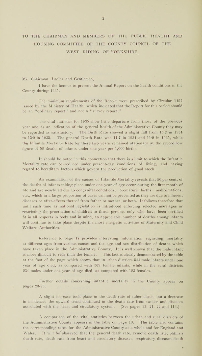 TO THE CHAIRMAN AND MEMBERS OF THE PUBLIC HEALTH AND HOUSING COMMITTEE OF THE COUNTY COUNCIL OF THE WEST RIDING OF YORKSHIRE. Mr. Chairman, Ladies and Gentlemen, I have the honour to present the Annual Report on the health conditions in the County during 1935. The minimum requirements of the Report were prescribed by Circular 1492 issued by the Ministry of Health, which indicated that the Report for this period should be an “ordinary report” and not a “survey report.” The vital statistics for 1935 show little departure from those of the previous year and as an indication of the general health of the Administrative County they may be regarded as satisfactory. The Birth Rate showed a slight fall from 15‘2 in 1934 to 15-0 in 1935. The general Death Rate was 1L7 in 1934 and 11‘9 in 1935, while the Infantile Mortality Rate for these two years remained stationary at the record low figure of 58 deaths of infants under one year per 1,000 births. It should be noted in this connection that there is a limit to which the Infantile Mortality rate can be reduced under present-day conditions of living, and having regard to hereditary factors which govern the production of good stock. An examination of the causes of Infantile Mortality reveals that 50 per cent, of the deaths of infants taking place under one year of age occur during the first month of life and are nearly all due to congenital conditions, premature births, malformations, etc., which in a large proportion of cases can not be prevented as they are due to inherent diseases or after-effects thereof from father or mother, or both. It follows therefore that until such time as national legislation is introduced enforcing selected marriages or restricting the procreation of children to those persons only who have been certified fit in all respects in body and in mind, an appreciable number of deaths among infants will continue to take place despite the most energetic activities of Maternity and Child Welfare Authorities. Reference to page 17 provides interesting information regarding mortality at different ages from various causes and the age and sex distribution of deaths which have taken place in the Administrative County. It is well known that the male infant is more difficult to rear than the female. This fact is clearly demonstrated by the table at the foot of the page which shows that in urban districts 544 male infants under one year of age died, as compared with 369 female infants, while in the rural districts 234 males under one year of age died, as compared with 183 females. Further details concerning infantile mortality in the County appear on pages 23-25. A slight increase took place in the death rate of tuberculosis, but a decrease in incidence; the upward trend continued in the death rate from cancer and diseases associated with the heart and circulatory system. (See pages 13, 21, 22 and 113.) A comparison of the vital statistics between the urban and rural districts of the Administrative County appears in the table on page 18. The table also contains the corresponding rates for the Administrative County as a whole and for England and Wales. It will be' observed that the general death rate, zymotic death rate, phthisis death rate, death rate from heart and circulatory diseases, respiratory diseases death