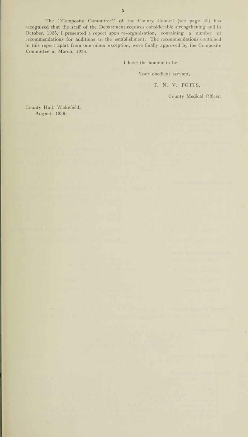The “Composite Committee’’ of the County Council (see page 49) has recognised that the staff of the Department requires considerable strengthening and in October, 1935, I presented a report upon re-organisation, containing a number of recommendations for additions to the establishment. The recommendations contained in this report apart from one minor exception, were finally approved by the Composite Committee in March, 1936. I have the honour to be, Your obedient servant, County Hall, Wakefield, August, 1936. T. N. V. POTTS, County Medical Officer.