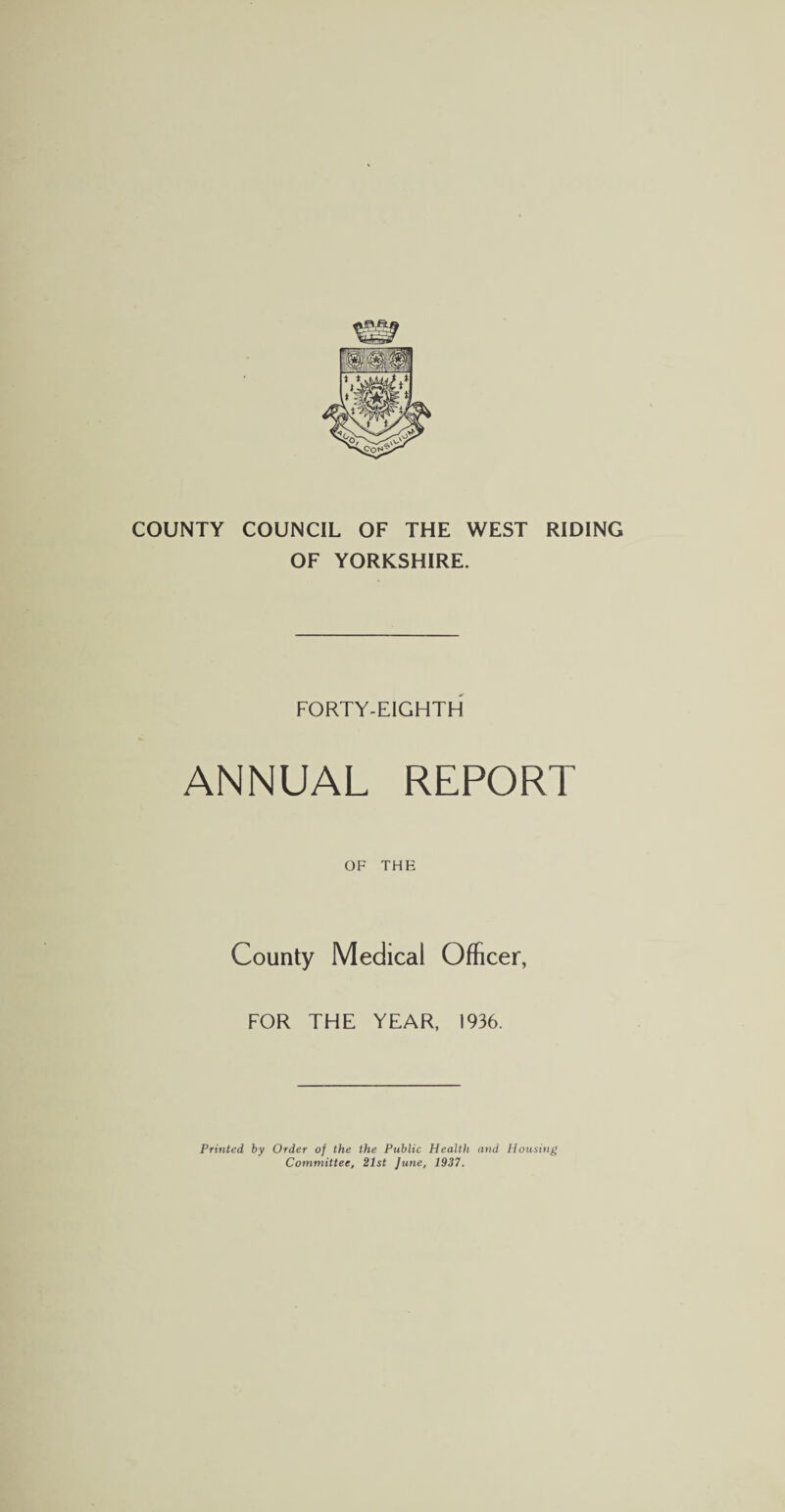 COUNTY COUNCIL OF THE WEST RIDING OF YORKSHIRE. FORTY-EIGHTH ANNUAL REPORT OF THE County Medical Officer, FOR THE YEAR, 1936. Printed, by Order of the the Public Health and Housing Committee, 21st June, 1937.