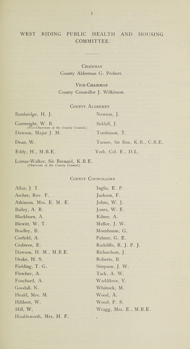 WEST RIDING PUBLIC HEALTH AND HOUSING COMMITTEE. Chairman County Alderman G. Probert. Vice-Chairman County Councillor J. Wilkinson. County Aldermen Bambridge, H. J. Cartwright, W. B. (Vice-Chairman of the County Council.) Dawson, Major J. M. Dean, W. Eddy, H., M.B.E. Lomas-Walker, Sir Bernard, K.B.E (Chairman of the County Council.) Newton, J. Siddall, J. Tomlinson, T. Turner, Sir Ben, K.B., C.B.E. York, Col. E., D.L. County Councillors Allan, J. T. Archer, Rev. F. Atkinson, Mrs. E. M. E. Bailey, A. R. Blackburn, A. Blewitt, W. T. Bradley, B. Corfield, A. Crabtree, E. Dawson, H. M., M.B.E. Drake, H. S. Fielding, T. G. Fletcher, A. Fouchard, A. Goodall, N. Heald, Mrs. M. Hibbert, W. Hill, W. Houldsworth, Mrs. H. F. Inglis, E. P. Jackson, F. Johns, W. J. Jones, W. E. Kilner, A. Mellor, J. W. Moorhouse, G. Palmer, G. E. Radcliffe, R. J. P. J. Richardson, J. Roberts, B. Simpson, J. W. Tack, A. W. Waddilove, V. Whittock, M. Wood, A. Wood, F. S. Wragg, Mrs. E., M.B.E.