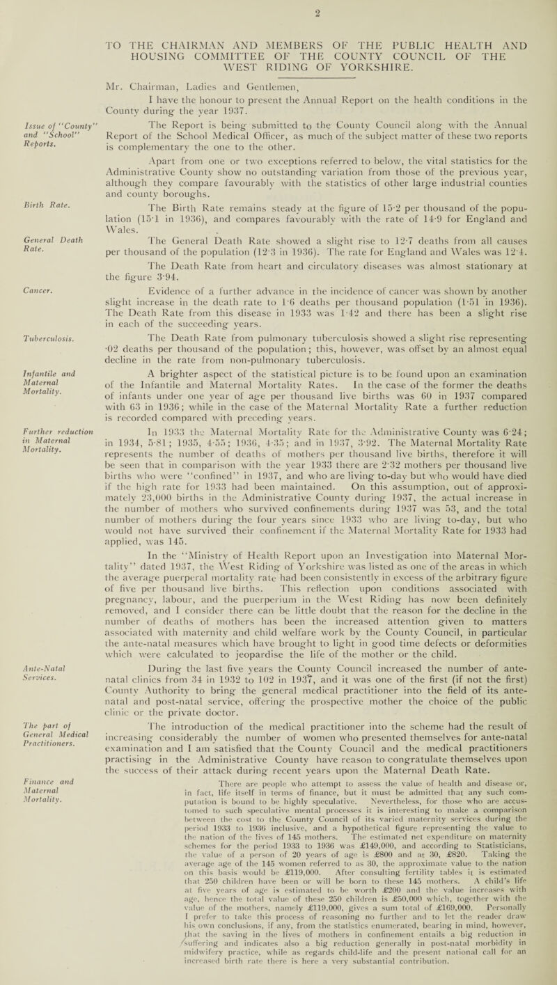 TO THE CHAIRMAN AND MEMBERS OF THE PUBLIC HEALTH AND HOUSING COMMITTEE OF THE COUNTY COUNCIL OF THE WEST RIDING OF YORKSHIRE. Issue of County” and School” Reports. Birth Rate. General Death Rate. Cancer. Tuberculosis. Infantile and Maternal Mortality. Further reduction in Maternal Mortality. Ante-Natal Services. The part of General Medical Practitioners. Finance and Maternal Mortality. Mr. Chairman, Ladies and Gentlemen, I have the honour to present the Annual Report on the health conditions in the County during- the year 1937. The Report is being- submitted to the County Council along- with the Annual Report of the School Medical Officer, as much of the subject matter of these two reports is complementary the one to the other. Apart from one or two exceptions referred to below, the vital statistics for the Administrative County show no outstanding- variation from those of the previous year, although they compare favourably with the statistics of other large industrial counties and county boroughs. The Birth Rate remains steady at the figure of 15-2 per thousand of the popu¬ lation (1ST in 1930), and compares favourably with the rate of 14-9 for England and Wales. The General Death Rate showed a slight rise to 12-7 deaths from all causes per thousand of the population (12 3 in 1936). The rate for England and Wales was 12‘4. The Death Rate from heart and circulatory diseases was almost stationary at the figure 3'94. Evidence of a further advance in the incidence of cancer was shown by another slight increase in the death rate to l'G deaths per thousand population (1-151 in 1936). The Death Rate from this disease in 1933 was 1-42 and there has been a slight rise in each of the succeeding- years. 'I'he Death Rate from pulmonary tuberculosis showed a slight rise representing •02 deaths per thousand of the population; this, however, was offset by an almost equal decline in the rate from non-pulmonary tuberculosis. A brighter aspect of the statistical picture is to be found upon an examination of the Infantile and Maternal Mortality Rates. In the case of the former the deaths of infants under one year of age per thousand live births was 60 in 1937 compared with 63 in 1936; while in the case of the Maternal Mortality Rate a further reduction is recorded compared with preceding years. In 1933 the Maternal Mortality Rate for the Administrative County was G24; in 1934, 75-81; 1935, 4-55; 1936, 4-35; and in 1937, 3‘92. 'I'he Maternal Mortality Rate represents the number of deaths of mothers per thousand live births, therefore it will be seen that in comparison with the year 1933 there are 232 mothers per thousand live births who were “confined” in 1937, and who are living to-day but who would have died if the high rate for 1933 had been maintained. On this assumption, out of approxi¬ mately 23,000 births in the Administrative County during 1937, the actual increase in the number of mothers who survived confinements during 1937 was 53, and the total number of mothers during the four years since 1933 who are living- to-day, but who would not have survived their confinement if the Maternal Mortality Rate for 1933 had applied, was 145. In the “Ministry of Health Report upon an Investigation into Maternal Mor¬ tality” dated 1937, the West Riding of Yorkshire was listed as one of the areas in which the average puerperal mortality rate had been consistently in excess of the arbitrary figure of five per thousand live births. This reflection upon conditions associated with pregnancy, labour, and the puerperium in the West Riding has now been definitely removed, and I consider there can be little doubt that the reason for the decline in the number of deaths of mothers has been the increased attention given to matters associated with maternity and child welfare work by the County Council, in particular the ante-natal measures which have brought to light in good time defects or deformities which were calculated to jeopardise the life of the mother or the child. During the last five years the County Council increased the number of ante¬ natal clinics from 34 in 1932 to 102 in 193?, and it was one of the first (if not the first) County Authority to bring the general medical practitioner into the field of its ante¬ natal and post-natal service, offering the prospective mother the choice of the public clinic or the private doctor. The introduction of the medical practitioner into the scheme had the result of increasing considerably the number of women who presented themselves for ante-natal examination and I am satisfied that the County Council and the medical practitioners practising in the Administrative County have reason to congratulate themselves upon the success of their attack during recent years upon the Maternal Death Rate. There are people who attempt to assess the value of health and disease or, in fact, life itself in terms of finance, but it must be admitted that any such com¬ putation is bound to be highly speculative. Nevertheless, for those who are accus¬ tomed to such speculative mental processes it is interesting to make a comparison between the cost to the County Council of its varied maternity services during the period 1933 to 1930 inclusive, and a hypothetical figure representing the value to the nation of the lives of 145 mothers. The estimated net expenditure on maternity schemes for the period 1933 to 1930 was <£149,000, and according to Statisticians, the value of a person of 20 years of age is £800 and at 30, £820. Taking the average age of the 145 women referred to as 30, the approximate value to the nation on this basis would be £119,000. After consulting fertility tables it is estimated that 250 children have been or will be born to these 145 mothers. A child’s life at five years of age is estimated to be worth £200 and the value increases with age, hence the total value of these 250 children is £50,000 which, together with the value of the mothers, namely £119,000, gives a sum total of £109,000. Personally I prefer to take this process of reasoning no further and to let the reader draw his own conclusions, if any, from the statistics enumerated, bearing in mind, however, that the saving in the lives of mothers in confinement entails a big reduction in suffering and indicates also a big reduction generally in post-natal morbidity in midwifery practice, while as regards child-life and the present national call for an increased birth rate there is here a very substantial contribution.