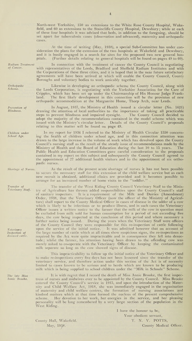 Radium Treatment of Cancer. Orthopcedic Scheme. Prevention of Blindness. Children under School Age. Shortage of Nurses Transfer of Veterinary Staff. Veterinary Inspection of diseased cattle. The late Miss Annie Brooke. North-west Yorkshire, 150 as extensions to the White Rose County Hospital, Wake¬ field, and 60 as extensions to the Staincliffe County Hospital, Dewsbury; while at each of these four hospitals it was advised that beds, in addition to the foregoing, should be set apart for tuberculosis cases (observation and advanced), maternity and orthopaedic cases. At the time of writing (May, 1938), a special Sub-Committee has under con¬ sideration the plans for the extension of the two hospitals at Wakefield and Dewsbury, and it is busily engaged in a search for sites for the proposed two new general hos¬ pitals. (Further details relating to general hospitals will be found on pages 49 to 60). In connection with the treatment of cancer the County Council is negotiating with representatives of the Leeds, Bradford and Sheffield Radium Institutes and with the Corporations of these three cities, and it is hoped that in the near future satisfactory agreements will have been arrived at which will enable the County Council, County Boroughs and voluntary bodies to work amicably together. Likewise in developing an orthopaedic scheme the County Council, along with the Leeds Corporation, is negotiating with the Yorkshire Association for the Care of Cripples, which has been set up under the Chairmanship of His Honour Judge Frank- land. The first likely development in this connection will be the provision of new orthopaedic accommodation at the Marguerite Home, Thorp Arch, near Leeds. In August, 1937, the Ministry of Health issued a circular letter (No. 1621) drawing the attention of local authorities to the importance of taking all practicable steps to prevent blindness and impaired eyesight. The County Council decided to adopt the majority of the recommendations contained in the model scheme which was issued with the Ministry’s circular letter. Details of the County Council’s proposals relating to this matter will be found on page 49. In my report for 1936 I referred to the Ministry of Health Circular 1550 concern¬ ing the health of children under school age, and in this connection attention was drawn to the large increase in the volume of work which has devolved upon the County Council’s nursing staff as the result of the steady issue of recommendations made by the Ministry of Health and the Board of Education during the last 10 to 15 years. The Public Health and Education Committees gave careful consideration to the proposals contained in my report on this subject and subsequently the County Council agreed to the appointment of 27 additional health visitors and to the appointment of six ortho¬ pedic nurses. As the result of the present acute shortage of nurses it has not been possible to secure the necessary staff for this extension of the child welfare service but as each new recruit is obtained, additional clinics are provided and it becomes possible to arrange for an increased number of home visits to the “toddler.” The transfer of the West Riding County Council Veterinary Staff to the Minis¬ try of Agriculture has thrown added responsibilities upon the County Council’s staff of sanitary inspectors. It is a requirement of the Milk and Dairies (Amendment) Order, 1938, that the Veterinary Officer (now the officer of the Ministry of Agricul¬ ture) shall report to the County Medical Officer in cases of disease in the udder of a cow which is likely to be infectious or to produce illness, and in such cases the Veterinary Officer issues a written notice to the farmer that the milk of the cow in question must be excluded from milk sold for human consumption for a period of not exceeding five days, the cow being inspected at the conclusion of this period and where necessary a further notice being issued. During the years when the Veterinary Staff were officers of the County Council they were responsible for this re-inspection of cattle following upon the service of the initial notice. It was admitted however that on account of the large number of cattle which at all times show suspicious signs, the re-inspections as required by the Act were quite impracticable and in consequence they fell into desue¬ tude ; whilst the farmer, his attention having been drawn to the offending cow was merely asked to co-operate with the Veterinary Officer by keeping the contaminated milk separate so long as the cow showed signs of disease. This impracticability to follow up the initial notice of the Veterinary Officer and to make re-inspections every five days has not been lessened since the transfer of the veterinary service, and therefore action under this section of the Act is of necessity limited to cases known to be serious and to herds which are known to be producing milk which is being supplied to school children under the “Milk in Schools” Scheme. It is with regret that I record the death of Miss Annie Brooke, the first inspec¬ tress of nurses and midwives ever to be appointed by the County Council. Miss Brooke entered the County Council’s service in 1915, and upon the introduction of the Mater- nitv and Child Welfare Act, 1918, she was immediately engaged in the organisation of maternity and child welfare centres, the formation of nursing associations and kindred matters which at that time formed the nucleus of the present comprehensive scheme. Her devotion to her work, her energies in the service, and her pleasing personality will be long remembered by a very large section of the population in the West Riding. I have the honour to be, Your obedient servant, County Hall, Wakefield. T. N. V. POTTS, May, 1938. County Medical Officer.