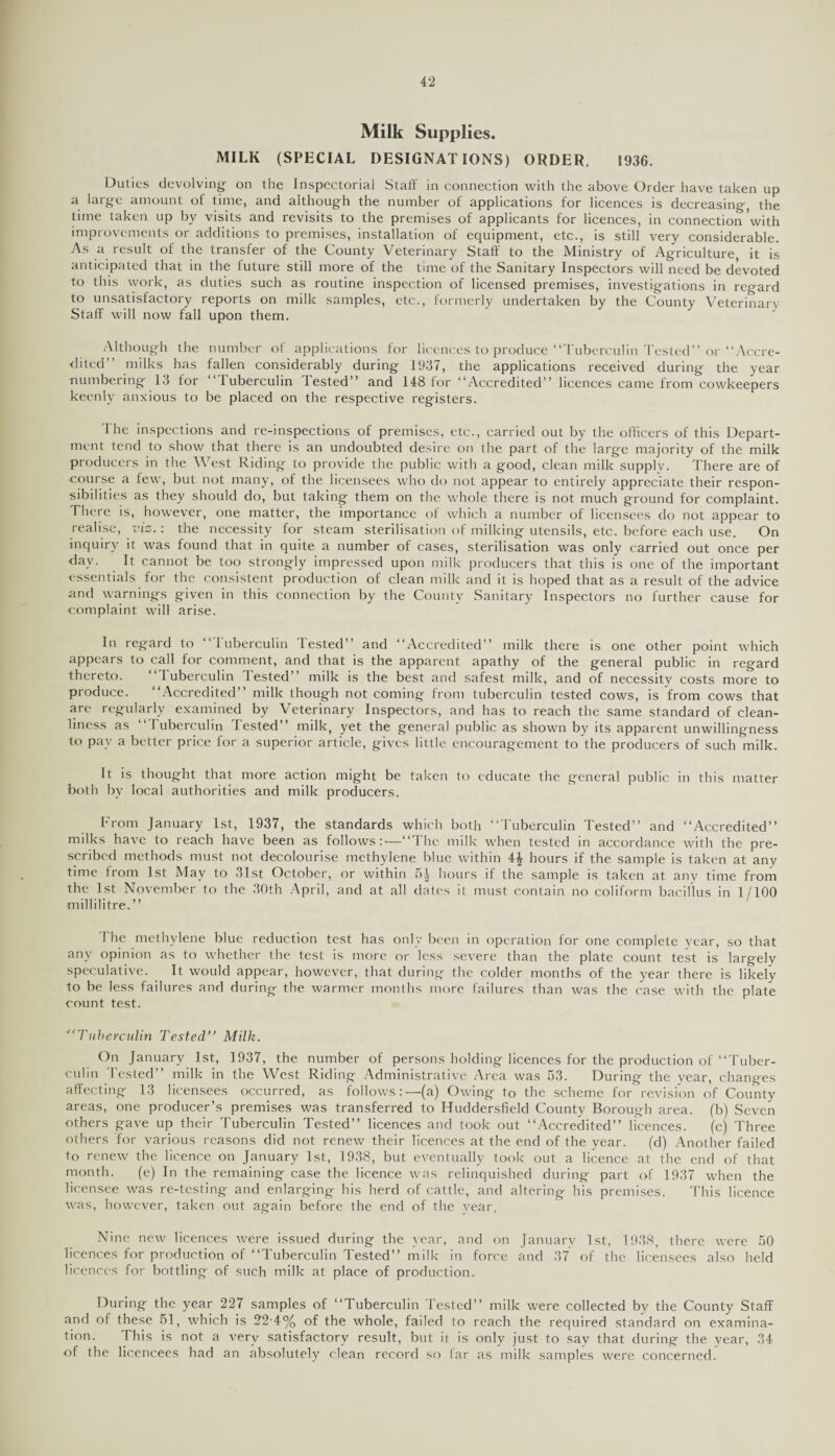 Milk Supplies. MILK (SPECIAL DESIGNATIONS) ORDER. 1936. Duties devolving- on the Inspectorial Staff in connection with the above Order have taken up a large amount of time, and although the number of applications for licences is decreasing, the time taken up by visits and revisits to the premises of applicants for licences, in connection with improvements or additions to premises, installation of equipment, etc., is still very considerable. As a result of the transfer of the County Veterinary Staff to the Ministry of Agriculture, it is anticipated that in the luture still more of the time of the Sanitary Inspectors will need be devoted to this work, as duties such as routine inspection of licensed premises, investigations in regard to unsatisfactory reports on milk samples, etc., formerly undertaken by the County Veterinary Staff will now fall upon them. Although the number of applications lor licences to produce “Tuberculin'I'ested” or “Accre¬ dited” milks has fallen considerably during 1937, the applications received during the year numbering 13 for “Tuberculin Tested” and 148 for “Accredited” licences came from cowkeepers keenly anxious to be placed on the respective registers. Ihc inspections and re-inspections of premises, etc., carried out by the officers of this Depart¬ ment tend to show that there is an undoubted desire on tlie part of the large majority of the milk producers in the West Riding to provide the public with a good, clean milk supply. There are of course a few, but not many, of the licensees who do not appear to entirely appreciate their respon¬ sibilities as they should do, but taking them on the whole there is not much ground for complaint. There is, however, one matter, the importance of which a number of licensees do not appear to realise, viz.: the necessity for steam sterilisation of milking utensils, etc. before each use. On inquiry it was found that in quite a number of cases, sterilisation was only carried out once per day. It cannot be too strongly impressed upon milk producers that this is one of the important essentials for the consistent production of clean milk and it is hoped that as a result of the advice and warnings given in this connection by the County Sanitary Inspectors no further cause for complaint will arise. In regard to ‘ 1 uberculin lested” and “Accredited” milk there is one other point which appears to call for comment, and that is the apparent apathy of the general public in regard thereto. “Tuberculin Tested” milk is the best and safest milk, and of necessity costs more to produce. “Accredited” milk though not coming from tuberculin tested cows, is from cows that are regularly examined by Veterinary Inspectors, and has to reach the same standard of clean¬ liness as “Tuberculin Tested” milk, yet the general public as shown by its apparent unwillingness to pay a better price for a superior article, gives little encouragement to the producers of such milk. It is thought that more action might be taken to educate the general public in this matter both by local authorities and milk producers. From January 1st, 1937, the standards which both “Tuberculin Tested” and “Accredited” milks have to reach have been as follows:'—“The milk when tested in accordance with the pre¬ scribed methods must not decolourise methylene blue within 4£ hours if the sample is taken at any time from 1st May to 31st October, or within 5| hours if the sample is taken at any time from the 1st November to the 30th April, and at all dates it must contain no coliform bacillus in 1/100 millilitre.” The methylene blue reduction test has only been in operation for one complete year, so that any opinion as to whether the test is more or less severe than the plate count test is largely speculative. It would appear, however, that during the colder months of the year there is likely to be less failures and during the warmer months more failures than was the case with the plate count test. Tuberculin Tested’’ Milk. On January 1st, 1937, the number of persons holding licences for the production of “Tuber¬ culin I'ested” milk in the West Riding Administrative Area was 53. During the year, changes affecting 13 licensees occurred, as follows:—(a) Owing to the scheme for revision of County areas, one producer’s premises was transferred to Huddersfield County Borough area, (b) Seven others gave up their Tuberculin Tested” licences and took out “Accredited” licences. (c) Three others for various reasons did not renew their licences at the end of the year. (d) Another failed to renew the licence on January 1st, 1938, but eventually took out a licence at the end of that month. (e) In the remaining case the licence was relinquished during part of 1937 when the licensee was re-testing and enlarging his herd of cattle, and altering his premises. This licence was, however, taken out again before the end of the vear. Nine new licences were issued during the year, and on January 1st, 1938, there were 50 licences for production of “Tuberculin Tested” milk in force and 37 of the licensees also held licences for bottling of such milk at place of production. During the year 227 samples of “Tuberculin Tested” milk were collected by the County Staff and of these 51, which is 22-4% of the whole, failed to reach the required standard on examina¬ tion. This is not a very satisfactory result, but it is only just to say that during the year, 34 of the licencees had an absolutely clean record so far as milk samples were concerned.