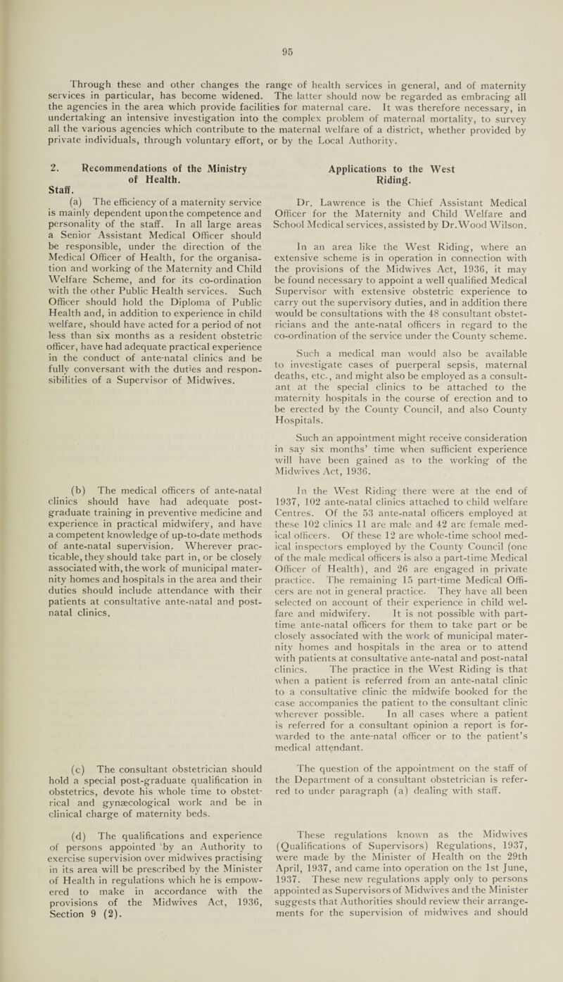 Through these and other changes the range of health services in general, and of maternity services in particular, has become widened. The latter should now be regarded as embracing all the agencies in the area which provide facilities for maternal care. It was therefore necessary, in undertaking an intensive investigation into the complex problem of maternal mortality, to survey all the various agencies which contribute to the maternal welfare of a district, whether provided by private individuals, through voluntary effort, or by the Local Authority. 2. Recommendations of the Ministry of Health. Staff. (a) The efficiency of a maternity service is mainly dependent uponthe competence and personality of the staff. In all large areas a Senior Assistant Medical Officer should be responsible, under the direction of the Medical Officer of Health, for the organisa¬ tion and working of the Maternity and Child Welfare Scheme, and for its co-ordination with the other Public Health services. Such Officer should hold the Diploma of Public Health and, in addition to experience in child welfare, should have acted for a period of not less than six months as a resident obstetric officer, have had adequate practical experience in the conduct of ante-natal clinics and be fully conversant with the duties and respon¬ sibilities of a Supervisor of Midwives. (b) The medical officers of ante-natal clinics should have had adequate post¬ graduate training in preventive medicine and experience in practical midwifery, and have a competent knowledge of up-to-date methods of ante-natal supervision. Wherever prac¬ ticable, they should take part in, or be closely associated with, the work of municipal mater¬ nity homes and hospitals in the area and their duties should include attendance with their patients at consultative ante-natal and post¬ natal clinics. (c) The consultant obstetrician should hold a special post-graduate qualification in obstetrics, devote his whole time to obstet¬ rical and gynaecological work and be in clinical charge of maternity beds. (d) The qualifications and experience of persons appointed by an Authority to exercise supervision over midwives practising in its area will be prescribed by the Minister of Health in regulations which he is empow¬ ered to make in accordance with the provisions of the Midwives Act, 1936, Section 9 (2). Applications to the West Riding. Dr. Lawrence is the Chief Assistant Medical Officer for the Maternity and Child Welfare and School Medical services, assisted by Dr.Wood Wilson. In an area like the West Riding, where an extensive scheme is in operation in connection with the provisions of the Midwives Act, 1936, it may be found necessary to appoint a well qualified Medical Supervisor with extensive obstetric experience to carry out the supervisory duties, and in addition there would be consultations with the 48 consultant obstet¬ ricians and the ante-natal officers in regard to the co-ordination of the service under the County scheme. Such a medical man would also be available to investigate cases of puerperal sepsis, maternal deaths, etc., and might also be employed as a consult¬ ant at the special clinics to be attached to the maternity hospitals in the course of erection and to be erected by the County Council, and also County Hospitals. Such an appointment might receive consideration in say six months’ time when sufficient experience will have been gained as to the working of the Midwives Act, 1936. In the West Riding there were at the end of 1937, 102 ante-natal clinics attached to child welfare Centres. Of the 53 ante-natal officers employed at these 102 clinics 11 are male and 42 are female med¬ ical officers. Of these 12 are whole-time school med¬ ical inspectors employed by the County Council (one of the male medical officers is also a part-time Medical Officer of Health), and 26 are engaged in private practice. The remaining 15 part-time Medical Offi¬ cers are not in general practice. They have all been selected on account of their experience in child wel¬ fare and midwifery. It is not possible with part- time ante-natal officers for them to take part or be closely associated with the work of municipal mater¬ nity homes and hospitals in the area or to attend with patients at consultative ante-natal and post-natal clinics. The practice in the West Riding is that when a patient is referred from an ante-natal clinic to a consultative clinic the midwife booked for the case accompanies the patient to the consultant clinic wherever possible. In all cases where a patient is referred for a consultant opinion a report is for¬ warded to the ante-natal officer or to the patient’s medical attendant. The question of the appointment on the staff of the Department of a consultant obstetrician is refer¬ red to under paragraph (a) dealing with staff. These regulations known as the Midwives (Qualifications of Supervisors) Regulations, 1937, were made by the Minister of Health on the 29th April, 1937, and came into operation on the 1st June, 1937. These new regulations apply only to persons appointed as Supervisors of Midwives and the Minister suggests that Authorities should review their arrange¬ ments for the supervision of midwives and should