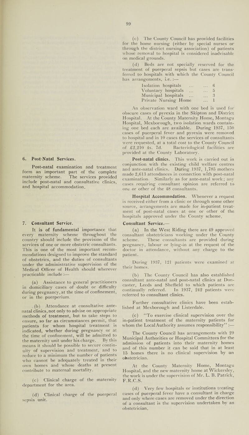 6. Post-Natal Services. Post-natal examination and treatment form an important part of the complete maternity scheme. The services provided include post-natal and consultative clinics, and hospital accommodation. 7. Consultant Service. It is of fundamental importance that every maternity scheme throughout the country should include the provision of the services of one or more obstetric consultants. This is one of the most important recom¬ mendations designed to improve the standard of obstetrics, and the duties of consultants under the administrative supervision of the Medical Officer of Health should wherever practicable include:— (a) Assistance to general practitioners in domiciliary cases of doubt or difficulty during pregnancy, at the time of confinement, or in the puerperium. . (b) Attendance at consultative ante¬ natal clinics, not only to advise on appropriate methods of treatment, but to take steps to ensure, so far as circumstances permit, that patients for whom hospital treatment is indicated, whether during pregnancy or at the time of confinement, will be admitted to the maternity unit under his charge. By this means it should be possible to secure contin¬ uity of supervision and treatment, and to reduce to a minimum the number of patients who cannot be adequately treated in their own homes and whose deaths at present contribute to maternal mortality. (c) Clinical charge of the maternity department for the area. (d) Clinical charge of the puerperal sepsis unit. (c) The County Council has provided facilities for the home nursing (either by special nurses or through the district nursing association) of patients whose removal to hospital is considered inadvisable on medical grounds. (d) Beds are not specially reserved for the treatment of puerperal sepsis but cases are trans¬ ferred to hospitals with which the County Council has arrangements, i.e. :— Isolation hospitals ... ... 6 Voluntary hospitals ... ... 5 Municipal hospitals ... ... 3 Private Nursing Home ... 1 An observation ward with one bed is used for obscure cases of pyrexia in the Skipton and District Hospital. At the County Maternity Home, Montagu Hospital, Mexborough, two isolation wards contain¬ ing one bed each are available. During 1937, 150 cases of puerperal fever and pyrexia were removed to hospital and in 10 cases the services of consultants were requested, at a total cost to the County Council of £2,210 4s. 7d. Bacteriological facilities are provided at the County Laboratory. Post=natal clinics. This work is carried out in conjunction with the existing child welfare centres and ante-natal clinics. During 1937, 1,785 mothers made 2,613 attendances in connection with post-natal examination. Similarly as for ante-natal work; any cases requiring consultant opinion are referred to one or other of the 48 consultants. Hospital Accommodation. Whenever a request is received either from a clinic or through some other source, arrangements are made for in-patient treat¬ ment of post-natal cases at one or other of the hospitals approved under the County scheme. Consultant Service.— (a) In the West Riding there are 49 approved consultant obstetricians working under the County scheme. These consultants are provided during pregnancy, labour or lying-in at the request of the doctor in attendance, without any charge to the patient. During 1937, 121 patients were examined at their homes. (b) The County Council has also established consultant ante-natal and post-natal clinics at Don¬ caster, Leeds and Sheffield to which patients arc continually referred. In 1937, 242 patients were referred to consultant clinics. Further consultative clinics have been estab¬ lished at Mexborough and Listerdale. (c) “To exercise clinical supervision over the in-patient treatment of the maternity patients for whom the Local Authority assumes responsibility” :— The County Council has arrangements with 29 Municipal Authorities or Hospital Committees for the admission of patients into their maternity homes and of this number it can be said that in at least 15 homes there is no clinical supervision by jan obstetrician. At the County Maternity Home, Montagu Hospital, and the new maternity home at Wickerslev, the work is under the supervision of Mr. L. B. Patrick, F.R.C.S. (d) Very few hospitals or institutions treating cases of puerperal fever have a consultant in charge and only where cases are removed under the direction of a consultant is the supervision undertaken by an obstetrician.