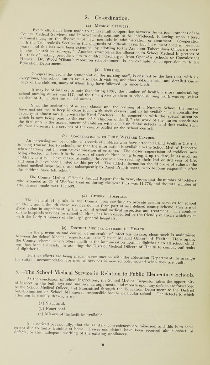 2.—Co-ordination. (a) Medical Services. r ♦ ef!0it haS been made to achieve full co-operation between the various branches of the County Medical Services, and improvements continue to be introduced, following upon altered uTi! tk' °r, thC dlscovery of new methods in administration or treatment Co-operation years ^ rilberculosis Se£tlon 111 the diagnosis of difficult cases has been mentioned in previous ■ ears, and this has now been extended, by allotting to the Assistant Tuberculosis Officers^ share ^e ash ?U T • An°ther 6Xample 15 the aIIocation to School Medfcal Inspectors^f Honmf .VISltS l° chlldren discharged from Open-Air Schools or Convalescent mTcSoh Dr;p^e„r S0D 5 rep°rt °° SCh00‘ dinerS iS “ °f co'°Perati°n With H,e (b) Nursing. . ,.C°-0Peratl°n from the standpoint of the nursing staff, is ensured by the fact that with six exceptions, the school nurses are also health visitors, and thus obtain a wide and detailed know- edge of the children, many of whom they have followed up since birth. It may be of interest to note that during 1937, the number of health visitors undertaking- to give by them *° SCh°o1 equivalent have capacity at almost any time with the Head Teachers. In connection with the special attent on which is now being paid to the care of “ children under 5,” the work of the nurses constffutes e first step in the ascertainment of children with ocular or dental defects, and thus enable such children to secure the services of the county oculist or the school dentist. (c) Co-operation with Child Welfare Centres. - KpAn 1”creasinff number of clinical records of children who have attended Child Welfare Centres when' 'clrryln^ouffil0 SCht°° S’ S° that ,the information is available to the School Medical Inspector when carrying out his routine examination of entrants. The closer supervision of toddlers now being effected, will result in the records of such children being brought Sp to date in as much a i dren, as a rule have ceased attending the centre upon reaching their 2nd or 3rd year of life sewf HS h,aVC b6en hmited t0 th,'S period- Tbe added information should prove of value at he who attended^t'child^Welfa^C''s ^nnaai. R^t for the year, shows that the number of toddlers attendances made was ^5,593  ^ ^ 1937 W3S U’776’ and the t0taI number (d) General Hospitals. . ,1 hC GeJieriS[ Hospitals in the County area continue to provide certain services for school children, and although these services do not form part of any defined county scheme they are of of the hns'V'l supp!emeatin§' the work of school medical inspection and treatment. The conduct of the hospital services for school children, has been expedited by the friendly relations which exis with the Lady Almoners of the large general hospitals. 7 relatl°ns whlch exlst (e) District Medical Officers of Health. betwee^th^School Med' & m °f oatbreaJs of infectious disease, close touch is maintained between the School Medical Inspectors and the District Medical Officers of Health. Here a^ain ren haTbeen s^cUlf W * n i™munisation a^ainst diphtheria to all school child! of diphtheria CCCSSfuI m assisting: the District Medical Officers of Health to combat outbreaks Further efforts are being made, for suitable accommodation for medical in conjunction with the Education Department, to arrange services in new schools, as and when they are built. 3.—The School Medical Service in Relation to Public Elementary Schools. o/ insnecthi? ihCbnnHi'n« fT' 1 fPeCti°nS- ,he Sch°o1 Medical Inspector takes the opportunity to he Schofl t'l.-fur S.,nita,'-V yranpements, and reports upon any defects arc forwarded c School Medical Officer, and transmitted through the Education Department to the District Sdrhaw‘ merS- reSPOSiblC r” P—- The defers (a) Structural. (b) Functional. (c) Mis-use of the facilities available. pvtp t j 15 fn°l1Ced occasi°nally, that the sanitary conveniences are mis-used, and this is to some extent due to faulty training at home. Fewer complaints have been received about structural defects, or the inadequate working of the existing appliances. structural