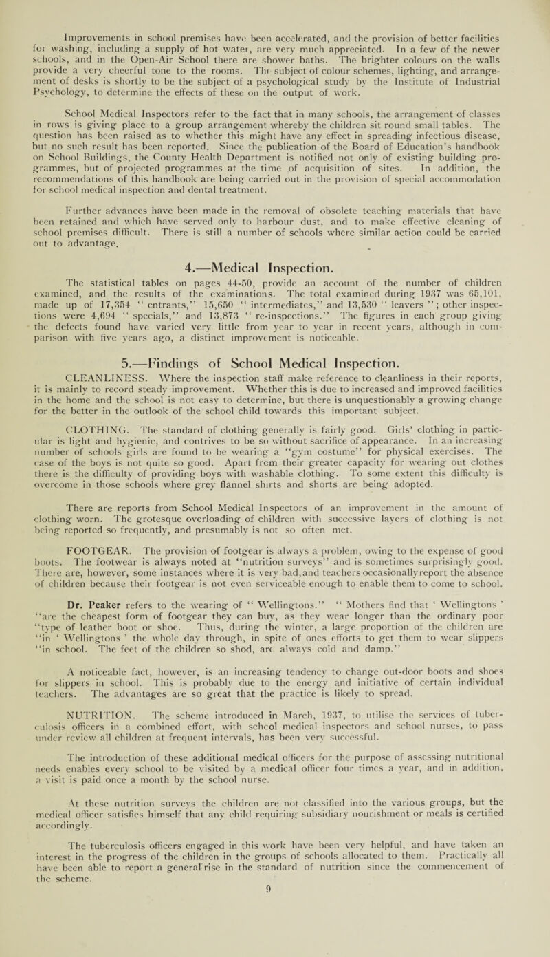 Improvements in school premises have been accelerated, and the provision of better facilities for washing, including a supply of hot water, are very much appreciated. In a few of the newer schools, and in the Open-Air School there are shower baths. The brighter colours on the walls provide a very cheerful tone to the rooms. Thr subject of colour schemes, lighting, and arrange¬ ment of desks is shortly to be the subject of a psychological study bv the Institute of Industrial Psychology, to determine the effects of these on the output of work. School Medical Inspectors refer to the fact that in many schools, the arrangement of classes in rows is giving place to a group arrangement whereby the children sit round small tables. The question has been raised as to whether this might have any effect in spreading infectious disease, but no such result has been reported. Since the publication of the Board of Education’s handbook on School Buildings, the County Health Department is notified not only of existing building pro¬ grammes, but of projected programmes at the time of acquisition of sites. In addition, the recommendations of this handbook are being carried out in the provision of special accommodation for school medical inspection and dental treatment. Further advances have been made in the removal of obsolete teaching materials that have been retained and which have served only to harbour dust, and to make effective cleaning of school premises difficult. There is still a number of schools where similar action could be carried out to advantage. 4.—Medical Inspection. The statistical tables on pages 44-50, provide an account of the number of children examined, and the results of the examinations. The total examined during 1937 was 65,101, made up of 17,354 “ entrants,” 15,650 “ intermediates,” and 13,530 “ leavers ”; other inspec¬ tions were 4,694 11 specials,” and 13,873 “ re-inspections.” The figures in each group giving' the defects found have varied very little from year to year in recent years, although in com¬ parison with five years ago, a distinct improvement is noticeable. 5.—Findings of School Medical Inspection. CLEANLINESS. Where the inspection staff make reference to cleanliness in their reports, it is mainly to record steady improvement. Whether this is due to increased and improved facilities in the home and the school is not easy to determine, but there is unquestionably a growing change for the better in the outlook of the school child towards this important subject. CLOTHING. The standard of clothing generally is fairly good. Girls’ clothing in partic¬ ular is light and hygienic, and contrives to be so without sacrifice of appearance. In an increasing number of schools girls are found to be wearing a ‘‘gym costume” for physical exercises. The case of the boys is not quite so good. Apart frem their greater capacity for wearing out clothes there is the difficulty of providing boys with washable clothing. To some extent this difficulty is overcome in those schools where grey flannel shirts and shorts are being adopted. There are reports from School Medical Inspectors of an improvement in the amount of clothing worn. The grotesque overloading of children with successive layers of clothing is not being reported so frequently, and presumably is not so often met. FOOTGEAR. The provision of footgear is always a problem, owing to the expense of good boots. The footwear is always noted at ‘‘nutrition surveys” and is sometimes surprisingly good. There are, however, some instances where it is very bad, and teachers occasionally report the absence of children because their footgear is not even serviceable enough to enable them to come to school. Dr. Peaker refers to the wearing of “ Wellingtons.” “ Mothers find that ‘ Wellingtons ‘‘arc the cheapest form of footgear they can buy, as they wear longer than the ordinary poor ‘‘tvpe of leather boot or shoe. Thus, during the winter, a large proportion of the children are ‘‘in ‘ Wellingtons ’ the whole day through, in spite of ones efforts to get them to wear slippers ‘‘in school. The feet of the children so shod, are always cold and damp.” A noticeable fact, however, is an increasing tendency to change out-door boots and shoes for slippers in school. This is probably due to the energy and initiative of certain individual teachers. The advantages are so great that the practice is likely to spread. NUTRITION. The scheme introduced in March, 1937, to utilise the services of tuber¬ culosis officers in a combined effort, with school medical inspectors and school nurses, to pass under review all children at frequent intervals, has been very successful. The introduction of these additional medical officers for the purpose of assessing nutritional needs enables every school to be visited by a medical officer four times a year, and in addition, a visit is paid once a month by the school nurse. At these nutrition surveys the children are not classified into the various groups, but the medical officer satisfies himself that any child requiring subsidiary nourishment or meals is certified accordingly. The tuberculosis officers engaged in this work have been very helpful, and have taken an interest in the progress of the children in the groups of schools allocated to them. Practically all have been able to report a general rise in the standard of nutrition since the commencement of the scheme.