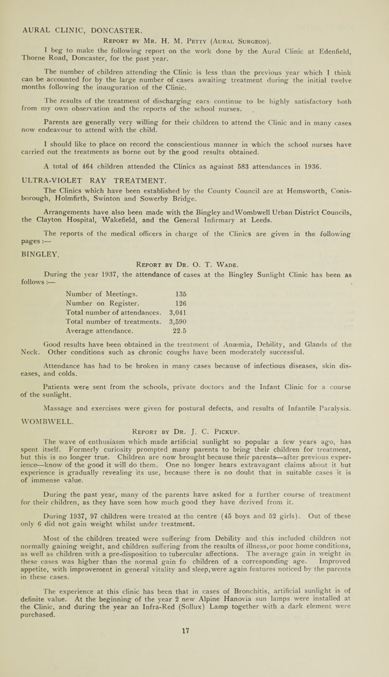 AURAL CLINIC, DONCASTER. Report by Mr. H. M. Petty (Aural Surgeon). I beg to make the following report on the work done by the Aural Clinic at Edenfield, Thorne Road, Doncaster, for the past year. The number of children attending the Clinic is less than the previous year which I think can be accounted for by the large number of cases awaiting treatment during the initial twelve months following the inauguration of the Clinic. The results of the treatment of discharging ears continue to be highly satisfactory both from my own observation and the reports of the school nurses. Parents are generally very willing for their children to attend the Clinic and in many cases now endeavour to attend with the child. I should like to place on record the conscientious manner in which the school nurses have carried out the treatments as borne out by the good results obtained. A total of 464 children attended the Clinics as against 583 attendances in 1936. ULTRA-VIOLET RAY TREATMENT. The Clinics which have been established by the County Council are at Hemsworth, Conis- borough, Holmfirth, Swinton and Sowerby Bridge. Arrangements have also been made with the Bingley and Wombwell Urban District Councils, the Clayton Hospital, Wakefield, and the General Infirmary at Leeds. The reports of the medical officers in charge of the Clinics are given in the following pages :•— BINGLEY. Report by Dr. O. T. Wade. During the year 1937, the attendance of cases at the Bingley Sunlight Clinic has been as follows :— Number of Meetings. 135 Number on Register. 126 Total number of attendances. 3,041 Total number of treatments. 3,590 Average attendance. 22.5 Good results have been obtained in the treatment of Anaemia, Debility, and Glands of the Neck. Other conditions such as chronic coughs have been moderately successful. Attendance has had to be broken in many cases because of infectious diseases, skin dis¬ eases, and colds. Patients were sent from the schools, private doctors and the Infant Clinic for a course of the sunlight. Massage and exercises were given for postural defects, and results of Infantile Paralysis. WOMBWELL. Report by Dr. J. C. Pickup. The wave of enthusiasm which made artificial sunlight so popular a few years ago, has spent itself. Formerly curiosity prompted many parents to bring their children for treatment, but this is no longer true. Children are now brought because their parents—after previous exper¬ ience—know of the good it will do them. One no longer hears extravagant claims about it but experience is gradually revealing its use, because there is no doubt that in suitable cases it is of immense value. During the past year, many of the parents have asked for a further course of treatment for their children, as they have seen how much good they have derived from it. During 1937, 97 children were treated at the centre (45 boys and 52 girls). Out of these only 6 did not gain weight whilst under treatment. Most of the children treated were suffering from Debility and this included children not normally gaining weight, and children suffering from the results of illness,or poor home conditions, as well as children with a pre-disposition to tubercular affections. The average gain in weight in these cases was higher than the normal gain fo children of a corresponding age. Improved appetite, with improvement in general vitality and sleep,were again features noticed by the parents in these cases. The experience at this clinic has been that in cases of Bronchitis, artificial sunlight is of definite value. At the beginning of the year 2 new Alpine Hanovia sun lamps were installed at the Clinic, and during the year an Infra-Red (Sollux) Lamp together with a dark element were purchased.