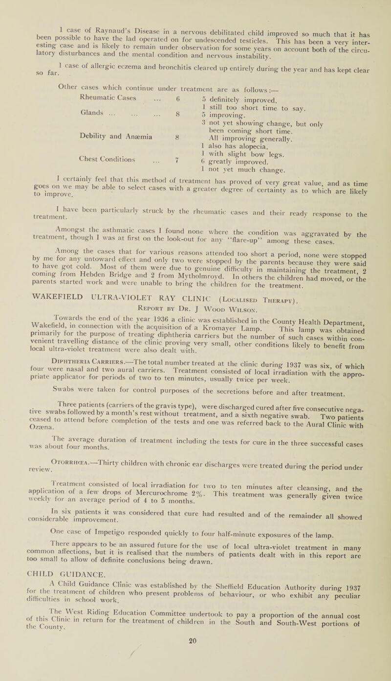 , 1 C^e .of lRayna,ud ,s Plsease m a nervous debilitated child improved so much that it has een possible to have the lad operated on for undescended testicles. This has been a very inter- ,A pK 1S hke}y ,to rema,Il1 under. observation for some years on account both of the circu¬ latory disturbances and the mental condition and nervous instability. so far. 1 case of allergic eczema and bronchitis cleared up entirely during the year and has kept clear Other cases which continue under treatment arc as follows Rheumatic Cases Glands Debility and Anaemia Chest Conditions 5 definitely improved. 1 still too short time to say. 5 improving. 3 not yet showing change, but only been coming short time. All improving generally. 1 also has alopecia. 1 with slight bow7 legs. 0 greatly improved. 1 not yet much change. I certainly feel that this method of treatment has proved of very great value and as time fo°ehn°provee m3y 6 ^ ^ Wkh * de^e of certain# as to which are liSy I have been particularly struck by the rhe treatment. eumatic cases and their reads- response to the Amongst the asthmatic cases 1 found none where the condition svas aggravated bv the treatment, though I was at first on the look-out for any “fiare-up” among theS cases. Among the cases that for various reasons attended too short a period, none were stopped y P for any ,U, Pard edecl and only two u'ere stopped by the parents because they were^aid to have got cokh Most of them were due to genuine difficulty in maintaining the treatment 2 coming lrom Hebden Bridge and 2 from Mytholmroyd. In others the children had moved or the parents started work and were unable to bring the children for the treatment. WAKEFIELD ULTRA-VIOLET RAY CLINIC (Localised Therapy). Report by Dr. J Wood Wilson. w , r°wards the end ol tlie year 1936 a clinic was established in the County Health Department akefield, in connection with the acquisition of a Kromayer Lamp. This lamp was obtained pr,manly for he purpose of treating diphtheria carriers but the number of such cases withiTcon- vement travel ing distance of the clinic proving very small, other conditions likely to benefit from local ultra-violet treatment were also dealt with. y 1 irom Diphtheria Carriers.1 The total number treated at the clinic during 1937 was six of which four were nasal and two aural carriers. Treatment consisted of local irradiation with Ihe aroro- priate applicator for periods of two to ten minutes, usually twice per week. PP Swabs were taken for control purposes of the secretions before and after treatment. Three patients (carriers of the gravis type), were discharged cured after five consecutive neira live swabs followed by a month s rest without treatment, and a sixth negative swab Two natients SSnl ^ 6 COmp,etl°n of the tests and one was referred back to the Aural Clinic with was about four'™mlliT'” °f includi‘« the tests f°r ‘1>« th.ee successful cases review. Otorrhcea.—Thirty children with chronic ear discharges were treated during the period under treatment consisted of local irradiation for two to ten minutes after cleansing- and the app ,cation of a lew drops of Mercurochrome 2%. This treatment was generally given twffie weekly for an average period of 4 to 5 months. S - fe 1 twice _ -a In *lx Patients was considered that cure had resulted and of the remainder all showed considerable improvement. aii snowed One case of Impetigo responded quickly to four half-minute exposures of the lamp. There appears to be an assured future for the use of local ultra-violet treatment in many r=,feC rS’ r ^ r -IS rCal'fd.that the numbers of patients dealt with in this report are too small to allow of definite conclusions being* drawn. CHILD GUIDANCE. A Child Guidance Clinic was established by the Sheffield Education Authority during 1937 ,l h[,treatmen; of children who present problems of behaviour, or who exhibit' any peculiar chmeulties in school work. ' r nf Ih; ■ rr ^ CSt ^ldin^ Education Committee undertook to pay a proportion of the annual cost the Count'v 1C U1 rCtUrn f°r thC treatment of chddren in the South and South-West portions of