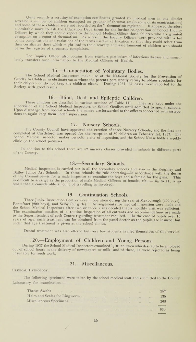 Quite recently a scrutiny of exemption certificates granted by medical men in one district revealed a number of children exempted on grounds of rheumatism (in some of its manifestations) and some of these children were not recorded on the “ rheumatism register.” It appeared therefore a desirable move to ask the Education Department for the further co-operation of School Inquiry Officers by which they should report to the School Medical Officer those children who are granted exemption on account of rheumatism. As a result the Inquiry Officers were provided with a list of the complications and variations of the terms used in certification so that they could select from their certificates those which might lead to the discovery and ascertainment of children who should be on the register of rheumatic complaints. I he Inquiry Officer also obtains from teachers particulars of infectious disease and immed¬ iately transfers such information to the Medical Officers of Health. 15.—Co-operation of Voluntary Bodies. The School Medical Inspectors make use of the National Society for the Prevention of Cruelty to Children in obstinate cases where the parents persistently refuse to obtain spectacles for their children or do not keep the children clean. During 1937, 32 cases were reported to the Society with good results. 16.—Blind, Deal and Epileptic Children. These children are classified in various sections of Table III. They are kept under the supervision of the School Medical Inspectors or School Oculists until admitted to special schools. Upon discharge from special schools the names are forwarded to the officers concerned with instruc¬ tions to again keep them under supervision. 17.—Nursery Schools. The County Council have approved the erection of three Nursery Schools, and the first one completed at Castleford was opened for the reception of 80 children on February 1st, 1937. The School Medical Inspector makes periodic visits of inspection, and the School Nurse holds a weekly clinic on the school premises. In addition to this school there are 52 nursery classes provided in schools in different parts of the County. 18.—Secondary Schools. Medical inspection is carried out in all the secondary schools and also in the Keighley and Batley Junior Art Schools. In these schools the rule operating—in accordance with the desire of the Committee—is for a male inspector to examine the boys and a female for the girls. This is difficult to arrange as the proportion of male Medical Officers to female, viz. :— 5£ to 11, is so small that a considerable amount of travelling is involved. 19.—Continuation Schools. I hree Junior Instruction Centres were in operation during the year at Mexborough (400 boys), Pontefract (200 boys), and Selby (30 girls). Arrangements for medical inspection were made and the School Medical Inspectors after two or three visits decided that a monthly visit was sufficient. The examination consists of a routine inspection of all entrants and recommendations are made to the Superintendent of each Centre regarding treatment required. In the case of pupils over 16 years of age, such treatment can be obtained from the panel doctor as the pupils are insured, but under that age treatment is given at the school clinics. Dental treatment was also offered but very few students availed themselves of this service. 20.—Employment of Children and Young Persons. During 1937 the School Medical Inspectors examined 1,101 children who desired to be employed out of school hours in the delivery of newspapers or milk, and of these, 11 were rejected as being unsuitable for such work. 21.—Miscellaneous. Clinical Pathology. The following specimens were taken by the school medical staff and submitted to the County Laboratory for examination :— Throat Swabs ... ... ... ... ... ... ... ... ... 257 Hairs and Scales for Ringworm ... ... ... ... ... ... ... 135 Miscellaneous Specimens ... ... ... ... ... ... ... ... 268 . 660