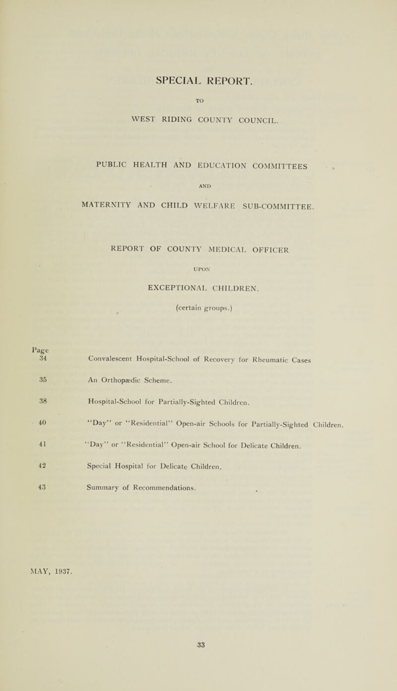 SPECIAL REPORT. TO WEST RIDING COUNTY COUNCIL. PUBLIC HEALTH AND EDUCATION COMMITTEES AND MATERNITY AND CHILD WELFARE SUB-COMMITTEE. REPORT OF COUNTY MEDICAL OFFICER UPON EXCEPTIONAL CHILDREN. (certain groups.) Page 34 35 38 40 41 42 43 Convalescent Hospital-School of Recovery for Rheumatic Cases An Orthopaedic Scheme. Hospital-School for Partially-Sighted Children. “Day” or “Residential” Open-air Schools for Partially-Sighted Children. “Day” or “Residential” Open-air School for Delicate Children. Special Hospital for Delicate Children. Summary of Recommendations. MAY, 1937.